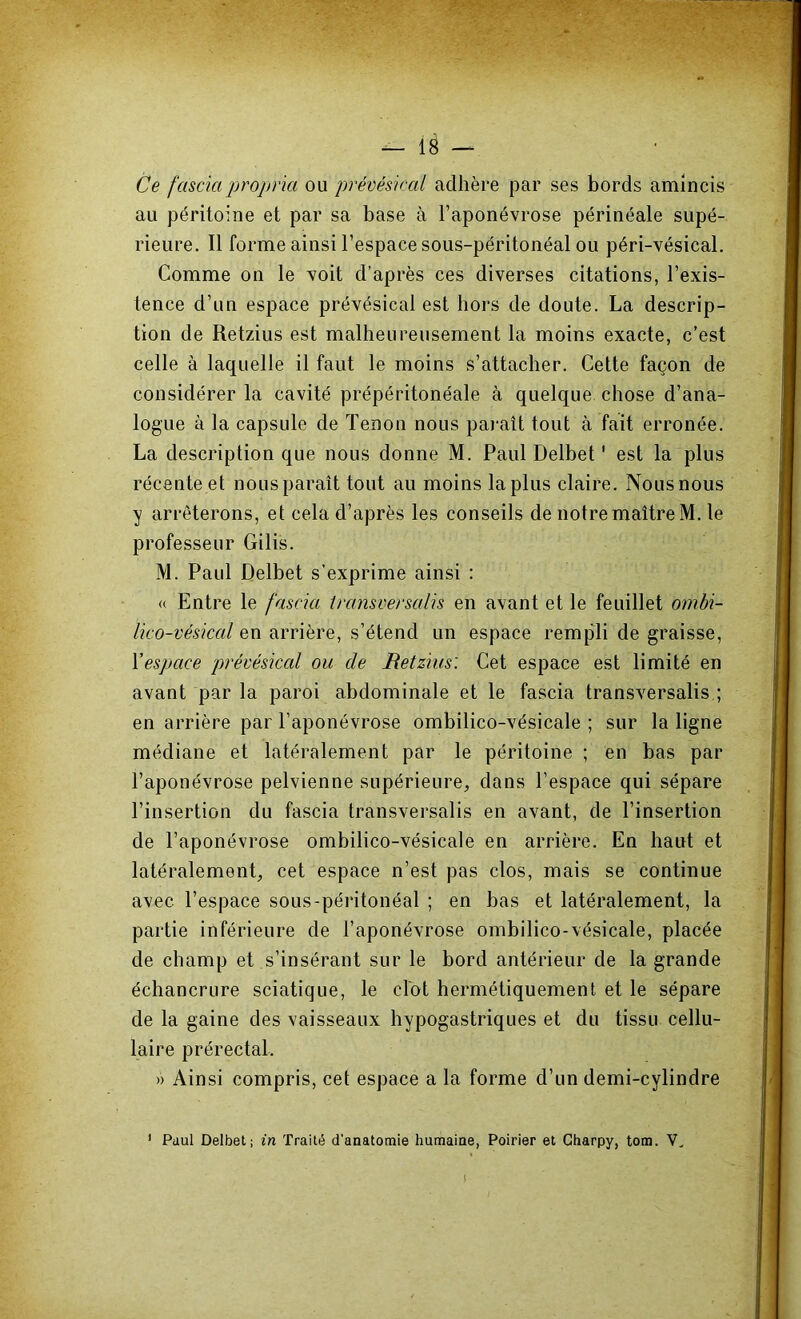 Ce fascia propna ou prévésiccd adhère par ses bords amincis au péritoine et par sa base à l’aponévrose périnéale supé- rieure. Il forme ainsi l’espace sous-péritonéal ou péri-vésical. Comme on le voit d’après ces diverses citations, l’exis- tence d’un espace prévésical est hors de doute. La descrip- tion de Retzius est malheureusement la moins exacte, c’est celle à laquelle il faut le moins s’attacher. Cette façon de considérer la cavité prépéritonéale à quelque chose d’ana- logue à la capsule de Tenon nous paraît tout à fait erronée. La description que nous donne M. Paul Delbet ' est la plus récente et nous paraît tout au moins la plus claire. Nous nous y arrêterons, et cela d’après les conseils de notre maître M. le professeur Gilis. M. Paul Delbet s’exprime ainsi : (( Entre le fascia transversalis en avant et le feuillet ombi- lico-vésiccd en arrière, s’étend un espace rempli de graisse, Yespace prévéskcd ou de JRetzius: Cet espace est limité en avant par la paroi abdominale et le fascia transversalis ; en arrière par l’aponévrose ombilico-vésicale ; sur la ligne médiane et latéralement par le péritoine ; en bas par l’aponévrose pelvienne supérieure, dans l’espace qui sépare l’insertion du fascia transversalis en avant, de l’insertion de l’aponévrose ombilico-vésicale en arrière. En haut et latéralement, cet espace n’est pas clos, mais se continue avec l’espace sous-péritonéal ; en bas et latéralement, la partie inférieure de l’aponévrose ombilico-vésicale, placée de champ et s’insérant sur le bord antérieur de la grande échancrure sciatique, le dot hermétiquement et le sépare de la gaine des vaisseaux hypogastriques et du tissu cellu- laire prérectal. » Ainsi compris, cet espace a la forme d’un demi-cylindre ' Paul Delbet; in Traité d’anatomie humaine, Poirier et Gharpy, tom. V, 1