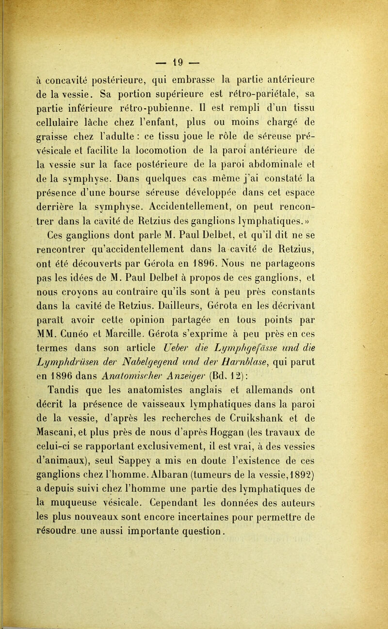 à concavité postérieure, qui embrasse la partie antérieure de la vessie. Sa portion supérieure est rétro-pariétale, sa partie inférieure rétro-pubienne. Il est rempli d’un tissu cellulaire lâche chez l’enfant, plus ou moins chargé de graisse chez l’adulte : ce tissu joue le rôle de séreuse pré- vésicale et facilite la locomotion de la paroi antérieure de la vessie sur la face postérieure de la paroi abdominale et de la symphyse. Dans quelques cas même j’ai constaté la présence d’une bourse séreuse développée dans cet espace derrière la symphyse. Accidentellement, on peut rencon- trer dans la cavité de Retzius des ganglions lymphatiques.» Ces ganglions dont parle M. Paul Delbet, et qu’il dit ne se rencontrer qu’accidentellement dans la cavité de Retzius, ont été découverts par Gérota en 1896. Nous ne partageons pas les idées de M. Paul Delbet à propos de ces ganglions, et nous croyons au contraire qu’ils sont à peu près constants dans la cavité de Retzius. Dailleurs, Gérota en les décrivant paraît avoir cette opinion partagée en tous points par MM. Cunéo et Marcille. Gérota s’exprime à peu près en ces termes dans son article Ueber die Lymphgefâsse und die Lymphdrüsen der Nabelgegend und der Harnblase, qui parut en 1896 dans Anatomischer Anzeiger (Rd. 12): Tandis que les anatomistes anglais et allemands ont décrit la présence de vaisseaux lymphatiques dans la paroi de la vessie, d’après les recherches de Cruikshank et de Mascani, et plus près de nous d’après Hoggan (les travaux de celui-ci se rapportant exclusivement, il est vrai, à des vessies d’animaux), seul Sappey a mis en doute l’existence de ces ganglions chez l’homme. Albaran (tumeurs de la vessie, 1892) a depuis suivi chez l’homme une partie des lymphatiques de la muqueuse vésicale. Cependant les données des auteurs les plus nouveaux sont encore incertaines pour permettre de résoudre une aussi importante question.