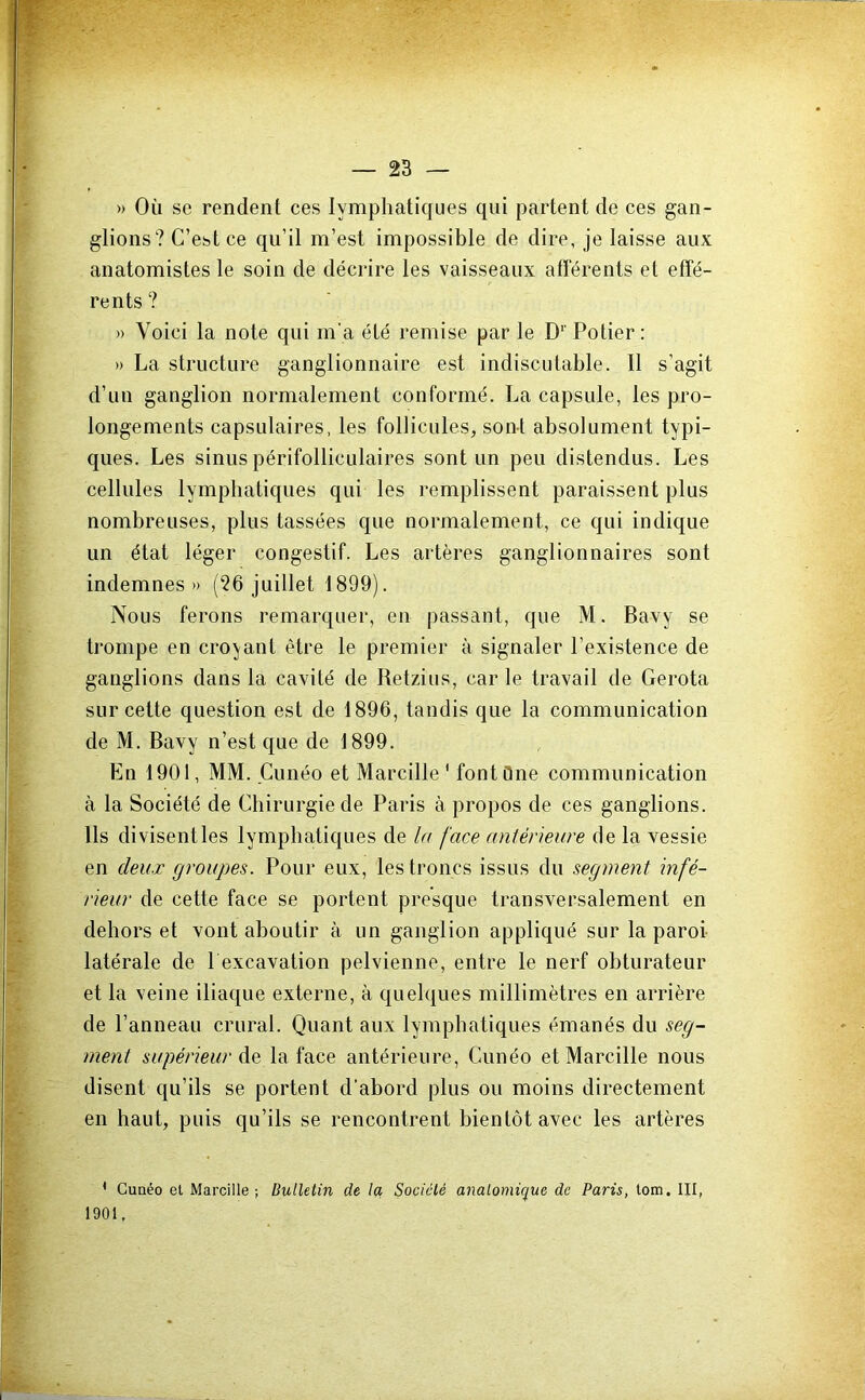 » Où se rendent ces lymphatiques qui partent de ces gan- glions? C’est ce qu’il m’est impossible de dire, je laisse aux anatomistes le soin de décrire les vaisseaux afférents et effé- rents ? » Voici la note qui rn'a été remise par le D‘‘ Potier; » La structure ganglionnaire est indiscutable. 11 s’agit d’un ganglion normalement conformé. La capsule, les pro- longements capsulaires, les follicules, son-t absolument typi- ques. Les sinus périfolliculaires sont un peu distendus. Les cellules lymphatiques qui les remplissent paraissent plus nombreuses, plus tassées que normalement, ce qui indique un état léger congestif. Les artères ganglionnaires sont indemnes» (26 juillet 1899). Nous ferons remarquer, en passant, que M. Bavy se trompe en croyant être le premier à signaler l’existence de ganglions dans la cavité de Retzius, car le travail de Gerota sur cette question est de 1896, tandis que la communication de M. Bavy n’est que de 1899. En 1901, MM. Cunéo et Marcille ' font One communication à la Société de Chirurgie de Paris à propos de ces ganglions. Ils divisentles lymphatiques de la face antérieure de la vessie en deux groupes. Pour eux, les troncs issus du segment infé- rieur de cette face se portent presque transversalement en dehors et vont aboutir à un ganglion appliqué sur la paroi latérale de 1 excavation pelvienne, entre le nerf obturateur et la veine iliaque externe, à quelques millimètres en arrière de Panneau crural. Quant aux lymphatiques émanés du seg- ment supérieur àe la face antérieure, Cunéo et Marcille nous disent qu’ils se portent d’abord plus ou moins directement en haut, puis qu’ils se rencontrent bientôt avec les artères ' Guaéo el Marcille; Bulletin de la Société anatomique de Paris, tom. III, 1901,