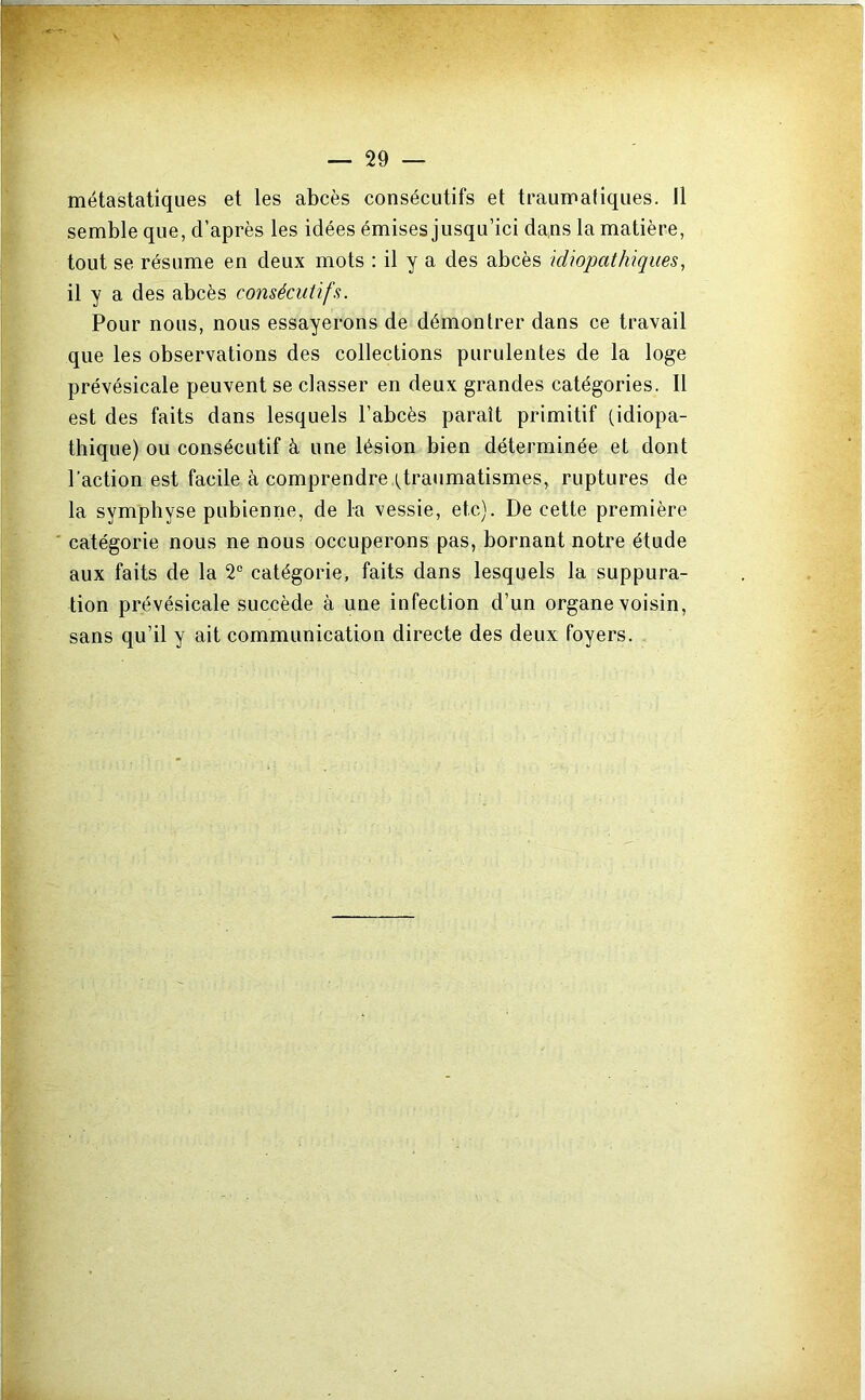 métastatiques et les abcès consécutifs et traumatiques. Il semble que, d’après les idées émises jusqu’ici da,ns la matière, tout se résume en deux mots : il y a des abcès idiopathiques, il y a des abcès consécutifs. Pour nous, nous essayerons de démontrer dans ce travail que les observations des collections purulentes de la loge prévésicale peuvent se classer en deux grandes catégories. Il est des faits dans lesquels l’abcès paraît primitif (idiopa- thique) ou consécutif à une lésion bien déterminée et dont l’action est facile à comprendre (traumatismes, ruptures de la symphyse pubienne, de la vessie, etc). De cette première ' catégorie nous ne nous occuperons pas, bornant notre étude aux faits de la 2“ catégorie, faits dans lesquels la suppura- tion prévésicale succède à une infection d’un organe voisin, sans qu’il y ait communication directe des deux foyers.