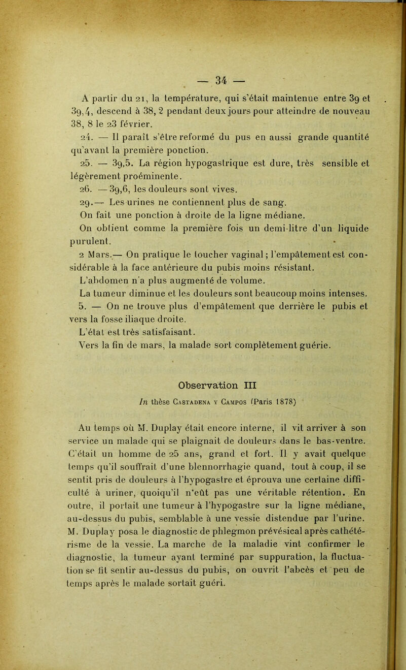 A partir du 21, la température, qui s’était maintenue entre 3g et 39,4, descend à 38, 2 pendant deux jours pour atteindre de nouveau 38, 8 le 23 février. 24. — Il paraît s’être reformé du pus en aussi grande quantité qu’avant la première ponction. 25. — 39,5. La région hypogastrique est dure, très sensible et légèrement proéminente. 26. —39,6, les douleurs sont vives. 29.^ Les urines ne contiennent plus de sang. On fait une ponction à droite de la ligne médiane. On obtient comme la première fois un demi-litre d’un liquide purulent. 2 Mars.— On pratique le toucher vaginal; l’empâtement est con- sidéi’able à la face antérieure du pubis moins résistant. L’abdomen n’a plus augmenté de volume. La tumeur diminue et les douleurs sont beaucoup moins intenses. 5. — On ne trouve plus d’empâtement que derrière le pubis et vers la fosse iliaque droite. L’état est très satisfaisant. Vers la fin de mars, la malade sort complètement guérie. Observation III In thèse Gastadena y Gampos (Paris 1878) Au temps où M. Duplay était encore interne, il vit arriver à son service un malade qui se plaignait de douleurs dans le bas-ventre. C’était un homme de 26 ans, grand et fort. Il y avait quelque temps qu’il souffrait d’une blennorrhagie quand, tout à coup, il se sentit pris de douleurs à l’hypogastre et éprouva une certaine diffi- culté à uriner, quoiqu’il n’eût pas une véritable rétention. En outre, il portait une tumeur à l’hypogastre sur la ligne médiane, au-dessus du pubis, semblable à une vessie distendue par l’urine. M. Duplay posa le diagnostic de phlegmon prévésical après cathété- risme de la vessie. La marche de la maladie vint confirmer le diagnostic, la tumeur ayant terminé par suppuration, la fluctua- tion se fit sentir au-dessus du pubis, on ouvrit l’abcès et peu de temps après le malade sortait guéri.