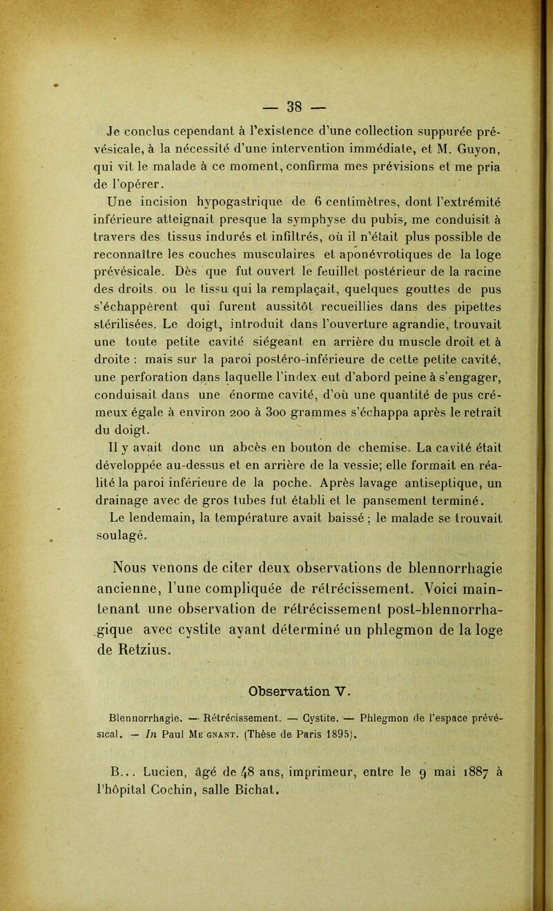 Je conclus cependant à l’existence d’une collection suppnrée pré- vésicale, à la nécessité d’une intervention immédiate, et M. Guyon, qui vit le malade à ce moment, confirma mes prévisions et me pria de l’opérer. Une incision hypogastrique de 6 centimètres, dont l’extrémité inférieure atteignait presque la symphyse du pubis, me conduisit à travers des tissus indurés et infiltrés, où il n’était plus possible de reconnaître les couches musculaires et aponévrotiques de la loge prévésicale. Dès que fut ouvert le feuillet postérieur de la racine des droits, ou le tissu qui la remplaçait, quelques gouttes de pus s’échappèrent qui furent aussitôt recueillies dans des pipettes stérilisées. Le doigt, introduit dans l’ouverture agrandie, trouvait une toute petite cavité siégeant en arrière du muscle droit et à droite : mais sur la paroi postéro-inférieure de cette petite cavité, une perforation dans laquelle l’index eut d’abord peine à s’engager, conduisait dans une énorme cavité, d’où une quantité de pus cré- meux égale à environ 200 à 3oo grammes s’échappa après le retrait du doigt. Il y avait donc un abcès en bouton de chemise. La cavité était développée au-dessus et en arrière de la vessie; elle formait en réa- lité la paroi inférieure de la poche. Après lavage antiseptique, un drainage avec de gros tubes fut établi et le pansement terminé. Le lendemain, la température avait baissé ; le malade se trouvait soulagé. Nous venons de citer deux observations de blennorrhagie ancienne, l’une compliquée de rétrécissement. Voici main- tenant une observation de rétrécissement post-blennorrha- gique avec cystite ayant déterminé un phlegmon de la loge de Retzius. Observation V. Blennorrhagie. — Rétrécissement. — Cystite.— Phlegmon de l’espace prévé- sical. — In Paul Me GNANT. (Thèse de Paris 1895). B... Lucien, âgé de 48 ans, imprimeur, entre le 9 mai 1887 à l’hôpital Cochin, salle Bichat.