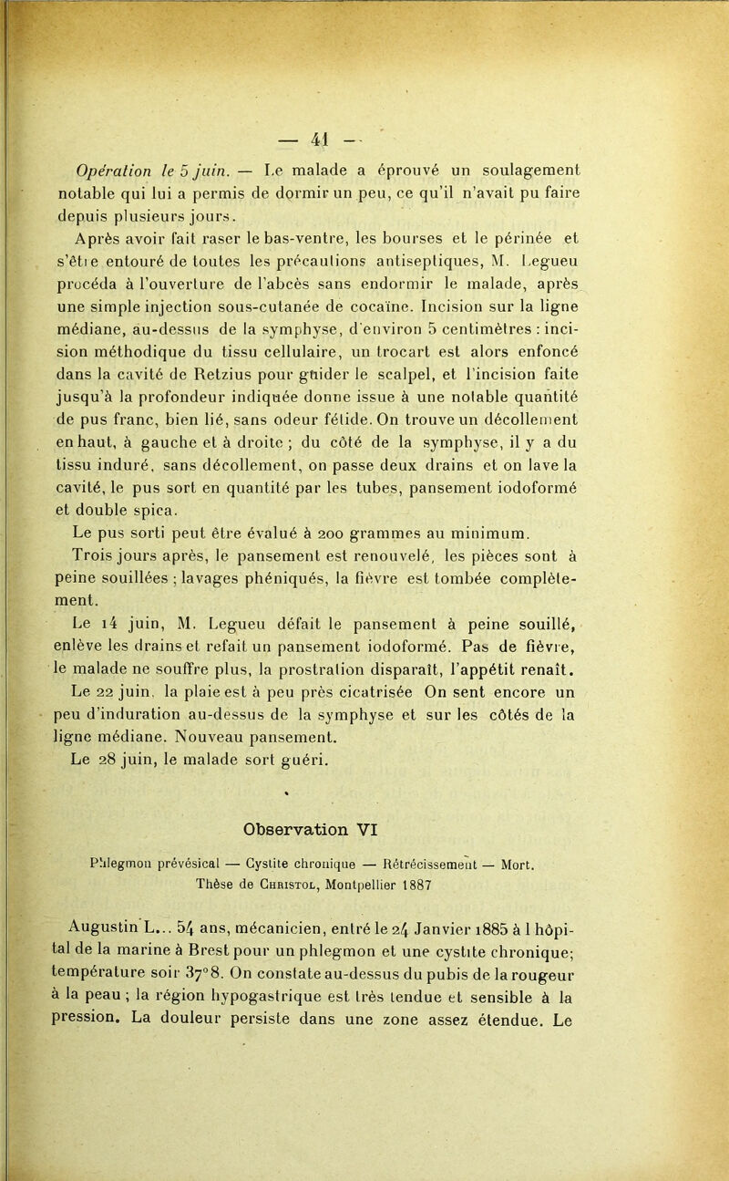 Opération le 5 juin. — Le malade a éprouvé un soulagement notable qui lui a permis de dormir un peu, ce qu’il n’avait pu faire depuis plusieurs jours. Après avoir fait raser le bas-ventre, les bourses et le périnée et s’êti e entouré de toutes les précaulions antiseptiques, M. I.egueu procéda à l’ouverture de l’abcès sans endormir le malade, après une simple injection sous-cutanée de cocaïne. Incision sur la ligne médiane, au-dessus de la symphyse, d'environ 5 centimètres : inci- sion méthodique du tissu cellulaire, un trocart est alors enfoncé dans la cavité de Retzius pour gtiider le scalpel, et l’incision faite jusqu’à la profondeur indiquée donne issue à une notable quantité de pus franc, bien lié, sans odeur fétide. On trouve un décollement en haut, à gauche et à droite ; du côté de la symphyse, il y a du tissu induré, sans décollement, on passe deux drains et on lave la cavité, le pus sort en quantité par les tubes, pansement iodoformé et double spica. Le pus sorti peut être évalué à 200 grammes au minimum. Trois jours après, le pansement est renouvelé, les pièces sont à peine souillées ; lavages phéniqués, la fièvre est tombée complète- ment. Le i4 juin, M. Legueu défait le pansement à peine souillé, enlève les drains et refait un pansement iodoformé. Pas de fièvre, le malade ne souffre plus, la prostration disparaît, l’appétit renaît. Le 22 juin, la plaie est à peu près cicatrisée On sent encore un peu d’induration au-dessus de la symphyse et sur les côtés de la ligne médiane. Nouveau pansement. Le 28 juin, le malade sort guéri. Observation VI Phlegmon prévésical — Cystite chronique — Rétrécissement — Mort. Thèse de Christol, Montpellier 1887 Augustin L... 54 ans, mécanicien, entré le 24 Janvier i885 à 1 hôpi- tal de la marine à Brest pour un phlegmon et une cystite chronique; température soir 37“8. On constate au-dessus du pubis de la rougeur à la peau ; la région hypogastrique est très tendue et sensible à la pression. La douleur persiste dans une zone assez étendue. Le