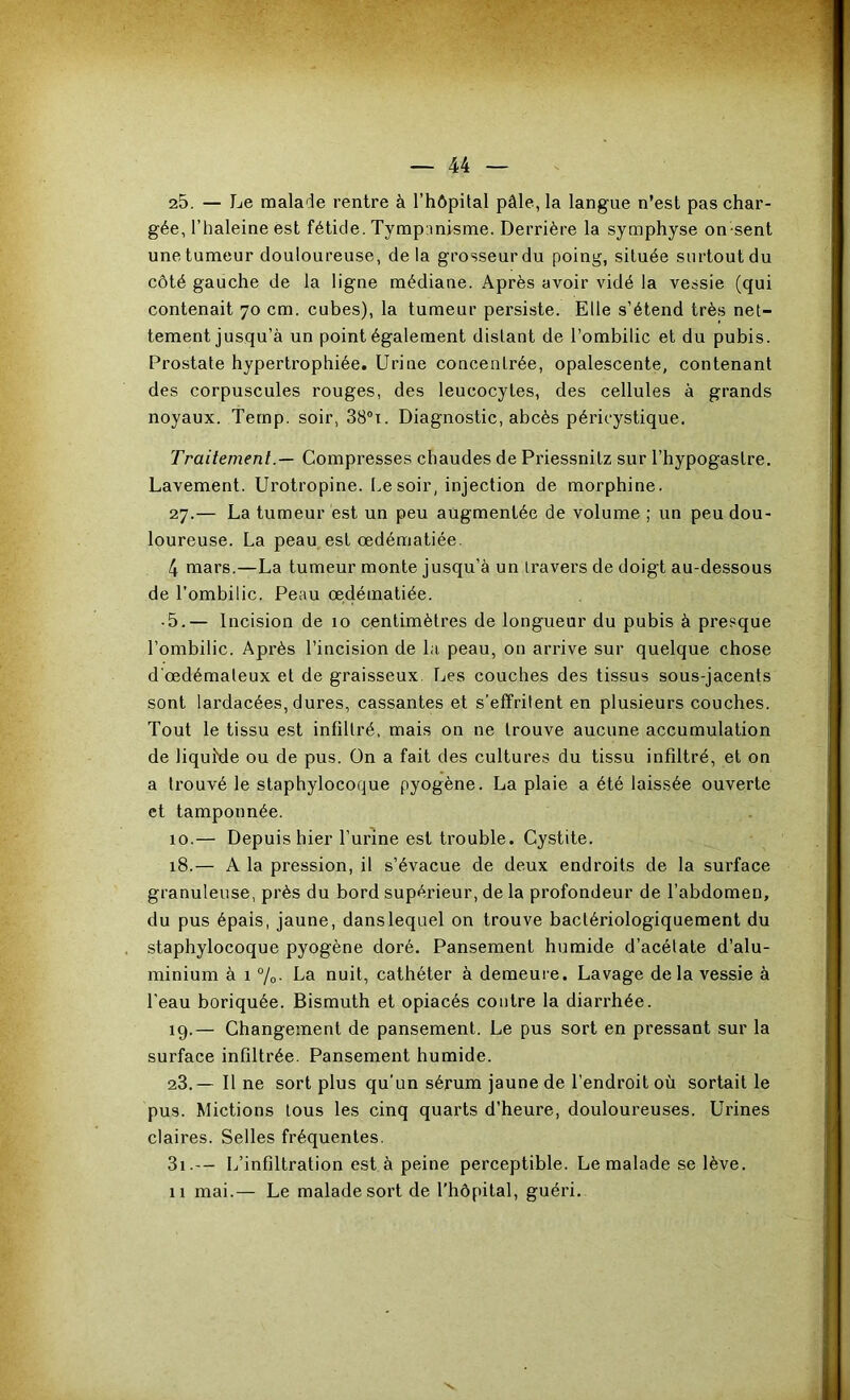 25. — Le malade rentre à l’hôpital pâle, la langue n’esl pas char- gée, l’haleine est fétide, Tymp:misme. Derrière la symphyse on sent une tumeur douloureuse, delà grosseur du poing, située surtout du côté gauche de la ligne médiane. Après avoir vidé la vessie (qui contenait 70 cm. cubes), la tumeur persiste. Elle s’étend très net- tement jusqu’à un point également distant de l’ombilic et du pubis. Prostate hypertrophiée. Urine concentrée, opalescente, contenant des corpuscules rouges, des leucocytes, des cellules à grands noyaux. Ternp. soir, 38®i. Diagnostic, abcès péricystique. Traitement.— Compresses chaudes de Priessnitz sur l’hypogastre. Lavement. Urotropine. t.esoir, injection de morphine. 27.— La tumeur est un peu augmentée de volume ; un peu dou- loureuse. La peau est œdématiée. 4 mars.—La tumeur monte jusqu’à un travers de doigt au-dessous de l’ombilic. Peau œdématiée. • 5.— Incision de 10 centimètres de longueur du pubis à presque l’ombilic. Après l’incision de la peau, on arrive sur quelque chose d'œdémateux et de graisseux, Tjes couches des tissus sous-jacents sont lardacées, dures, cassantes et s’effritent en plusieurs couches. Tout le tissu est infiltré, mais on ne trouve aucune accumulation de liquMe ou de pus. On a fait des cultures du tissu infiltré, et on a trouvé le staphylocoque pyogène. La plaie a été laissée ouverte et tamponnée. 10.— Depuis hier l’urîne est trouble. Cystite. 18. — A la pression, il s’évacue de deux endroits de la surface granuleuse, près du bord supérieur, de la profondeur de l’abdomen, du pus épais, jaune, dans lequel on trouve bactériologiqueraent du staphylocoque pyogène doré. Pansement humide d’acétate d’alu- minium à 1 %• La nuit, cathéter à demeure. Lavage delà vessie à l’eau boriquée. Bismuth et opiacés contre la diarrhée. 19. — Changement de pansement. Le pus sort en pressant sur la surface infiltrée. Pansement humide. 23.— Il ne sort plus qu’un sérum jaune de l’endroit où sortait le pus. Mictions tous les cinq quarts d’heure, douloureuses. Urines claires. Selles fréquentes. 3i.— L’infiltration est à peine perceptible. Le malade se lève. 11 mai.— Le malade sort de l'hôpital, guéri.