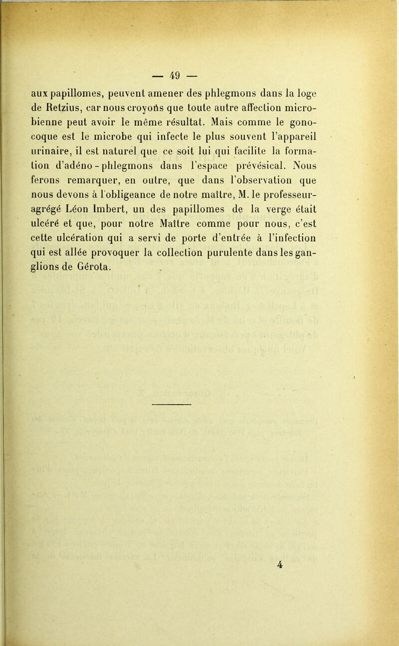 auxpapillomes, peuvent amener des phlegmons dans la loge de Retzius, car nous croyoAs que toute autre affection micro- bienne peut avoir le même résultat. Mais comme le gono- coque est le microbe qui infecte le plus souvent l’appareil urinaire, il est naturel que ce soit lui qui facilite la forma- tion d’adéno - phlegmons dans l’espace prévésical. Nous ferons remarquer, en outre, que dans l’observation que nous devons à l'obligeance de notre maître, M. le professeur- agrégé Léon Imbert, un des papillomes de la verge était ulcéré et que, pour notre Maître comme pour nous, c’est cette ulcération qui a servi de porte d’entrée à l’infection qui est allée provoquer la collection purulente dans les gan- glions de Gérota. 4