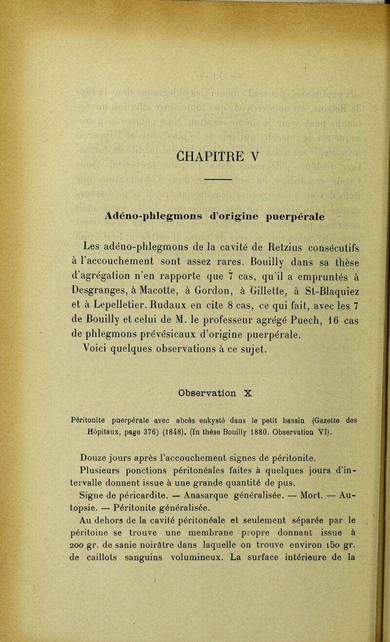 Adéno-phlegmons d’origine puerpérale Les adéno-phlegmons de la cavité de Retzius consécutifs à l’accouchement sont assez rares. Bouilly dans sa thèse d’agrégation n’en rapporte que 7 cas, qu’il a empruntés à Desgranges, à Macotte, à Gordon, à Gillette, à St-Blaquiez et à Lepelletier. Rudaux en cite 8 cas, ce qui fait, avec les 7 de Bouilly et celui de M. le professeur agrégé Puech, 16 cas de phlegmons prévésicaux d’origine puerpérale. Voici quelques observations à ce sujet. Observation X Péritonite puerpérale avec abcès enkysté dans le petit bassin (Gazette des Hôpitaux, page 376) (1848). (In thèse Bouilly 1880. Observation VI). Douze jours après l’accouchement signes de péritonite. Plusieurs ponctions péritonéales faites à quelques jours d’in- tervalle donnent issue à une grande quantité de pus. Signe de péricardite. — Anasarque généralisée. — Mort. — Au- topsie. — Péritonite généralisée. Au dehors de la cavité péritonéale et seulement séparée par le péritoine se trouve une membrane propre donnant issue à 200 gr. de sanie noirâtre dans laquelle on trouve environ i5o gr. de caillots sanguins volumineux. La surface intérieure de la /