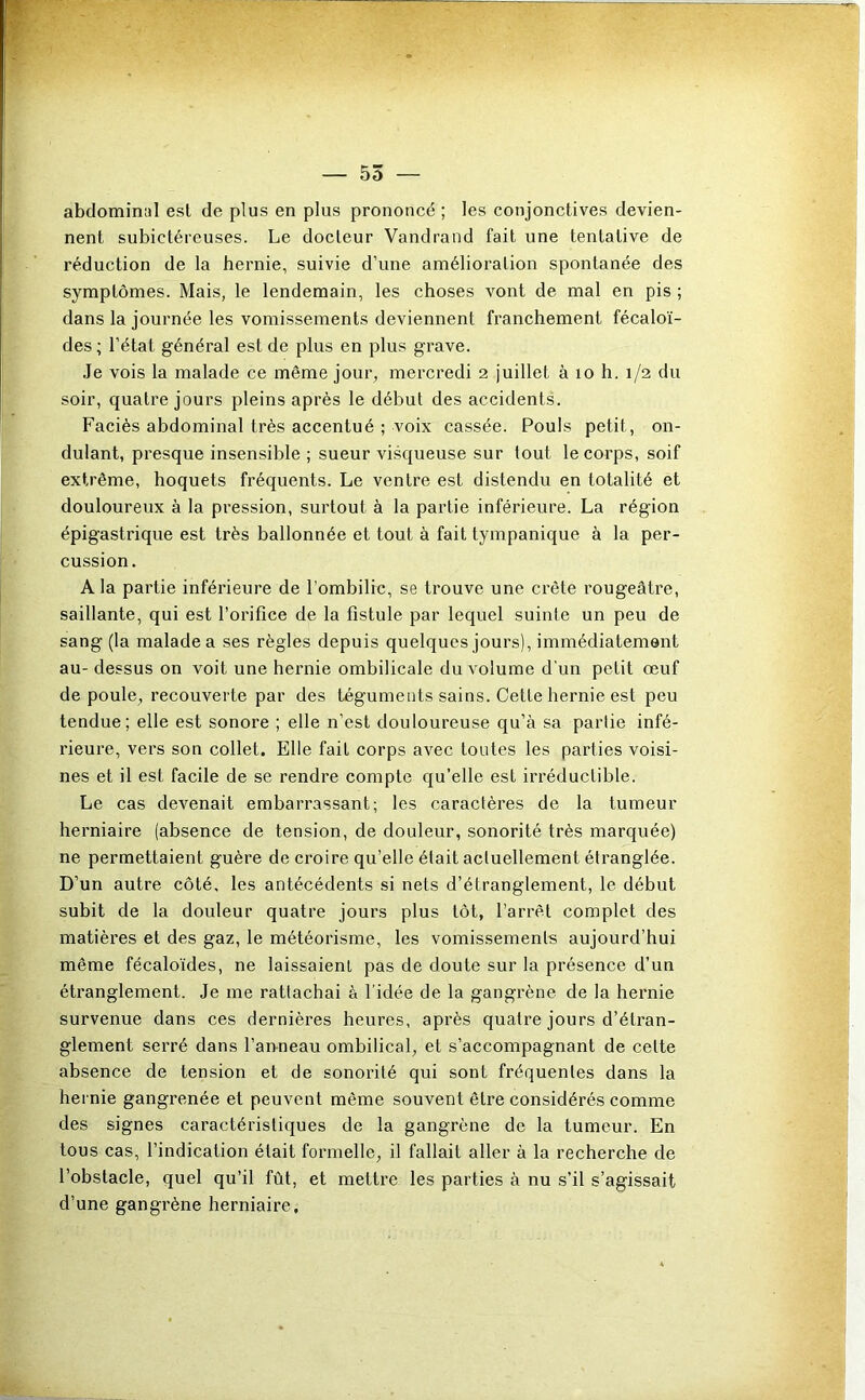 — 55 — abdominal est de plus en plus prononcé ; les conjonctives devien- nent subictéreuses. Le docteur Vandrand fait une tentative de réduction de la hernie, suivie d’une amélioration spontanée des symptômes. Mais, le lendemain, les choses vont de mal en pis ; dans la journée les vomissements deviennent franchement fécaloï- des; l’état général est de plus en plus grave. Je vois la malade ce même jour, mercredi 2 juillet à 10 h. 1/2 du soir, quatre jours pleins après le début des accidents. Faciès abdominal très accentué ; voix cassée. Pouls petit, on- dulant, presque insensible ; sueur visqueuse sur tout le corps, soif extrême, hoquets fréquents. Le ventre est distendu en totalité et douloureux à la pression, surtout à la partie inférieure. La région épigastrique est très ballonnée et tout à fait tympanique à la per- cussion. A la partie inférieure de l’ombilic, se trouve une crête rougeâtre, saillante, qui est l’orifice de la fistule par lequel suinte un peu de sang (la malade a ses règles depuis quelques jours), immédiatement au- dessus on voit une hernie ombilicale du volume d'un petit œuf de poule, recouverte par des téguments sains. Cette hernie est peu tendue; elle est sonore ; elle n’est douloureuse qu’à sa partie infé- rieure, vers son collet. Elle fait corps avec toutes les parties voisi- nes et il est facile de se rendre compte qu’elle est irréductible. Le cas devenait embarrassant; les caractères de la tumeur herniaire (absence de tension, de douleur, sonorité très marquée) ne permettaient guère de croire qu’elle était actuellement étranglée. D’un autre côté, les antécédents si nets d’étranglement, le début subit de la douleur quatre jours plus tôt, l’arrêt complet des matières et des gaz, le météorisme, les vomissements aujourd’hui même fécaloïdes, ne laissaient pas de doute sur la présence d’un étranglement. Je me rattachai à l’idée de la gangrène de la hernie survenue dans ces dernières heures, après quatre jours d’étran- glement serré dans l’anneau ombilical, et s’accompagnant de cette absence de tension et de sonorité qui sont fréquentes dans la hernie gangrenée et peuvent même souvent être considérés comme des signes caractéristiques de la gangrène de la tumeur. En tous cas, l’indication était formelle, il fallait aller à la recherche de l’obstacle, quel qu’il fût, et metti’e les parties à nu s’il s’agissait d’une gangrène herniaire.