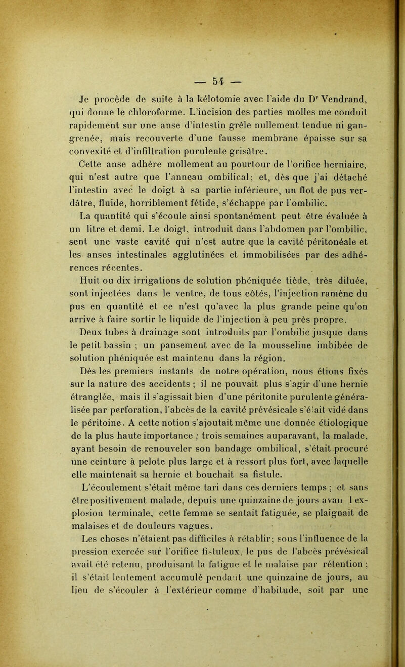 Je pi'ocède de suile à la kélotomie avec l’aide du D’’Vendrand, qui donne le chloroforme. L’incision des parties molles me conduit rapidement sur une anse d’intestin grêle nullement tendue ni gan- grenée, mais recouverte d’une fausse membrane épaisse sur sa convexité et d’infiltration purulente grisâtre. Cette anse adhère mollement au pourtour de l’orifice herniaire, qui n’est autre que l’anneau ombilical; et, dès que j’ai détaché l’intestin avec le doigt à sa partie inférieure, un flot de pus ver- dâtre, fluide, horriblement fétide, s’échappe par l'ombilic. La quantité qui s’écoule ainsi spontanément peut être évaluée à un litre et demi. Le doigt, introduit dans l’abdomen par l’ombilic, sent une vaste cavité qui n’est autre que la cavité péritonéale et les anses intestinales agglutinées et immobilisées par des adhé- rences récentes. Huit ou dix irrigations de solution phéniquée tiède, très diluée, sont injectées dans le ventre, de tous côtés, l’injection ramèue du pus en quantité et ce n’est qu’avec la plus grande peine qu’on arrive à faire sortir le liquide de l’injection à peu près propre. Deux tubes à drainage sont introduits par l’ombilic jusque dans le petit bassin ; un pansement avec de la mousseline imbibée de solution phéniquée est maintenu dans la région. Dès les premiers instants de notre opération, nous étions fixés sur la nature des accidents ; il ne pouvait plus s'agir d’une hernie étranglée, mais il s’agissait bien d’une péritonite purulente généra- lisée par perforation, l’abcès de la cavité prévésicale s’é'ait vidé dans le péritoine. A cette notion s’ajoutait même une donnée étiologique de la plus haute importance ; trois semaines auparavant, la malade, ayant besoin de renouveler son bandage ombilical, s’était procuré une ceinture à pelote plus large et à ressort plus fort, avec laquelle elle maintenait sa hernie et bouchait sa fistule. L’écoulement s’était même tari dans ces derniers temps ; et sans êire positivement malade, depuis une quinzaine de jours avau 1 ex- plosion terminale, celte femme se sentait fatiguée, se plaignait de malaises et de douleurs vagues. Les choses n’étaient pas difficiles à rétablir; sous l’influence de la pression exercée sur l’orifice fisluleux, le pus de l’abcès prévésical avait été retenu, produisant la fatigue et le malaise par rétention ; il s’était lentement accumulé pendant une quinzaine de jours, au lieu de s’écouler à l’extérieur comme d’habitude, soit par une