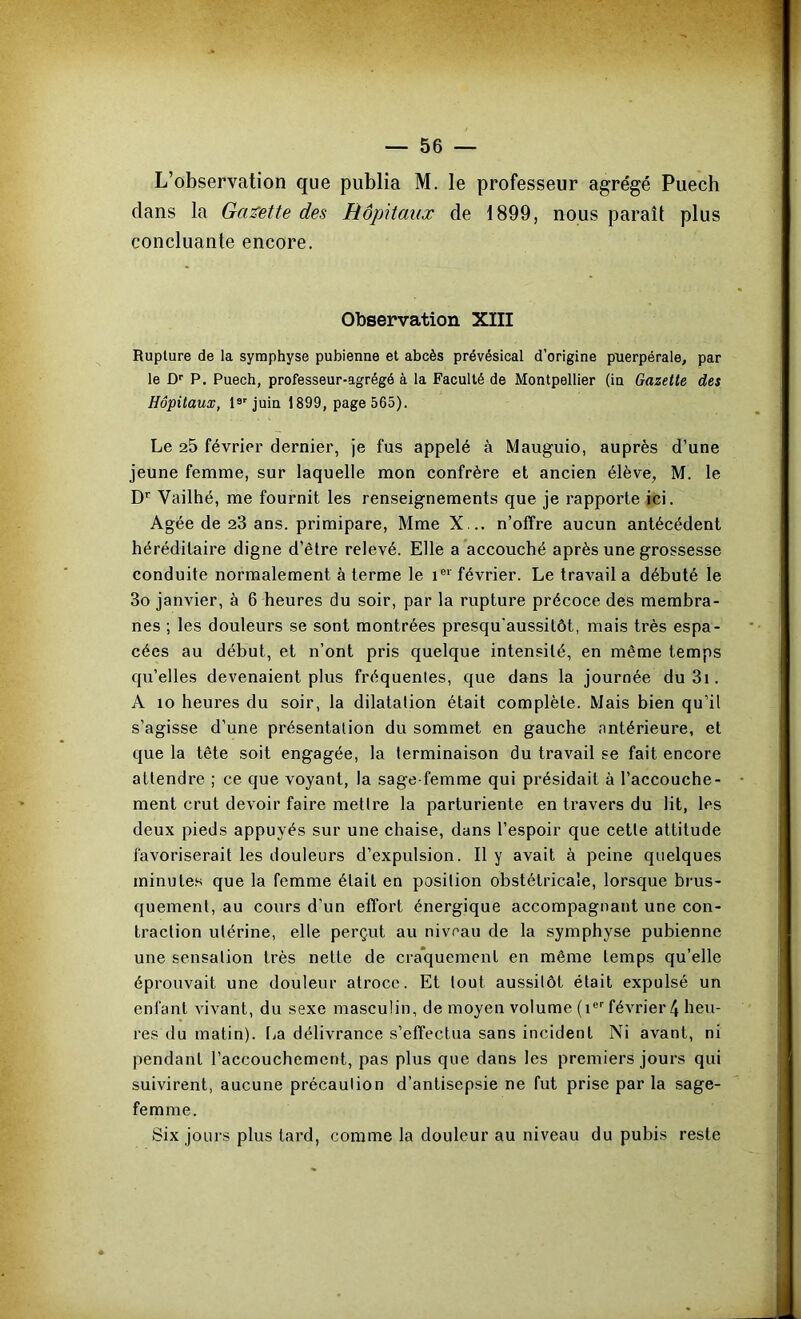 L’observation que publia M. le professeur agrégé Puecb dans la Ga:^ette des Hôpitaux de 1899, nous paraît plus concluante encore. Observation XIII Rupture de la symphyse pubienne et abcès prévésical d’origine puerpérale, par le D'' P. Puech, professeur-agrégé à la Faculté de Montpellier (in Gazette des Hôpitaux, 1®'juin 1899, page 565). Le 25 février dernier, je fus appelé à Mauguio, auprès d’une jeune femme, sur laquelle mon confrère et ancien élève, M. le D'' Vailhé, me fournit les renseignements que je rapporte ici. Agée de 23 ans. primipare, Mme X... n’offre aucun antécédent héréditaire digne d’être relevé. Elle a accouché après une grossesse conduite normalement à terme le i®* février. Le travail a débuté le 3o janvier, à 6 heures du soir, par la rupture précoce des membra- nes ; les douleurs se sont montrées presqu'aussilôt, mais très espa- cées au début, et n’ont pris quelque intensité, en même temps qu’elles devenaient plus fréquentes, que dans la journée du 3i. A 10 heures du soir, la dilatation était complète. Mais bien qu’il s’agisse d’une présentation du sommet en gauche antérieure, et que la tête soit engagée, la terminaison du travail se fait encore attendre ; ce que voyant, la sage-femme qui présidait à l’accouche- ment crut devoir faire mettre la parturiente en travers du lit, les deux pieds appuyés sur une chaise, dans l’espoir que cette attitude favoriserait les douleurs d’expulsion. Il y avait à peine quelques minutes que la femme était en position obstétricale, lorsque brus- quement, au cours d’un effort énergique accompagnant une con- traction utérine, elle perçut au niveau de la symphyse pubienne une sensation très nette de cra*quemenl en même temps qu’elle éprouvait une douleur atroce. Et tout aussitôt était expulsé un enfant vivant, du sexe masculin, de moyen volume (i®''février 4 heu- res du matin). f>a délivrance s’effectua sans incident Ni avant, ni pendant l’accouchement, pas plus que dans les premiers jours qui suivirent, aucune précaution d’antisepsie ne fut prise par la sage- femme. Six jours plus tard, comme la douleur au niveau du pubis reste