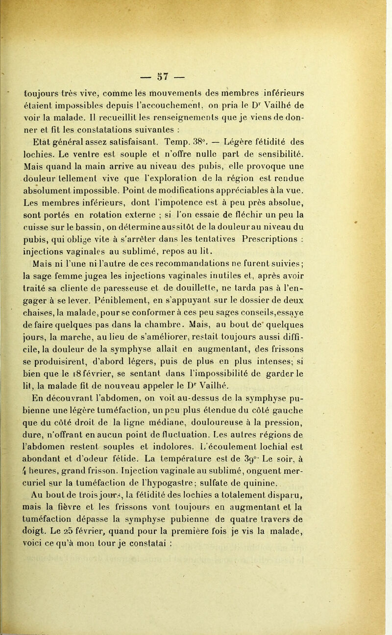 toujours très vive, comme les mouvements des membres inférieurs étaient impossibles depuis l’accouchement, on pria le Vailhé de voir la malade. Il recueillit les renseignements que je viens de don- ner et fit les constatations suivantes : Etat général assez satisfaisant. Temp. 38®. — Légère fétidité des lochies. Le ventre est souple et n’offre nulle part de sensibilité. Mais quand la main arrive au niveau des pubis, elle provoque une douleur tellement vive que l'exploration de la région est rendue absolument impossible. Point de modifications appréciables à la vue. Les membres inférieurs, dont l’impotence est à peu près absolue, sont portés en rotation externe ; si l’on essaie de fléchir un peu la cuisse sur le bassin, on détermine aussitôt de ladouleurau niveau du pubis, qui oblige vite à s’arrêter dans les tentatives Prescriptions : injections vaginales au sublimé, repos au lit. Mais ni l’une ni l’autre de ces recommandations ne furent suivies ; la sage femme jugea les injections vaginales inutiles et, après avoir traité sa cliente de paresseuse et de douillette, ne tarda pas à l’en- gager à se lever. Péniblement, en s’appuyant sur le dossier de deux chaises, la malade, pour se conformer à ces peu sages conseils,essaye de faire quelques pas dans la chambre. Mais, au bout de'quelques jours, la marche, au lieu de s’améliorer, restait toujours aussi diffi- cile, la douleur de la symphyse allait en augmentant, des frissons se produisirent, d’abord légers, puis de plus en plus intenses; si bien que le i8février, se sentant dans l’impossibilité de garderie lit, la malade fit de nouveau appeler le D’’ Vailhé. En découvrant l’abdomen, on voit au-dessus de la symphyse pu- bienne une légère tuméfaction, un peu plus étendue du côté gauche que du côté droit de la ligne médiane, douloureuse à la pression, dure, n’offrant en aucun point de fluctuation. Les autres régions de l’abdomen restent souples et indolores. L’écoulement lochial est abondant et d’odeur fétide. La température est de Sg®' Le soir, à 4 heures, grand frisson. Injection vaginale au sublimé, onguent mer- curiel sur la tuméfaction de l’hypogastre; sulfate de quinine. Au bout de trois jom's, la fétidité des lochies a totalement disparu, mais la fièvre et les frissons vont toujours en augmentant et la tuméfaction dépasse la symphyse pubienne de quatre travers de doigt. Le 25 février, quand pour la première fois je vis la malade, voici ce qu’à mon tour je constatai :