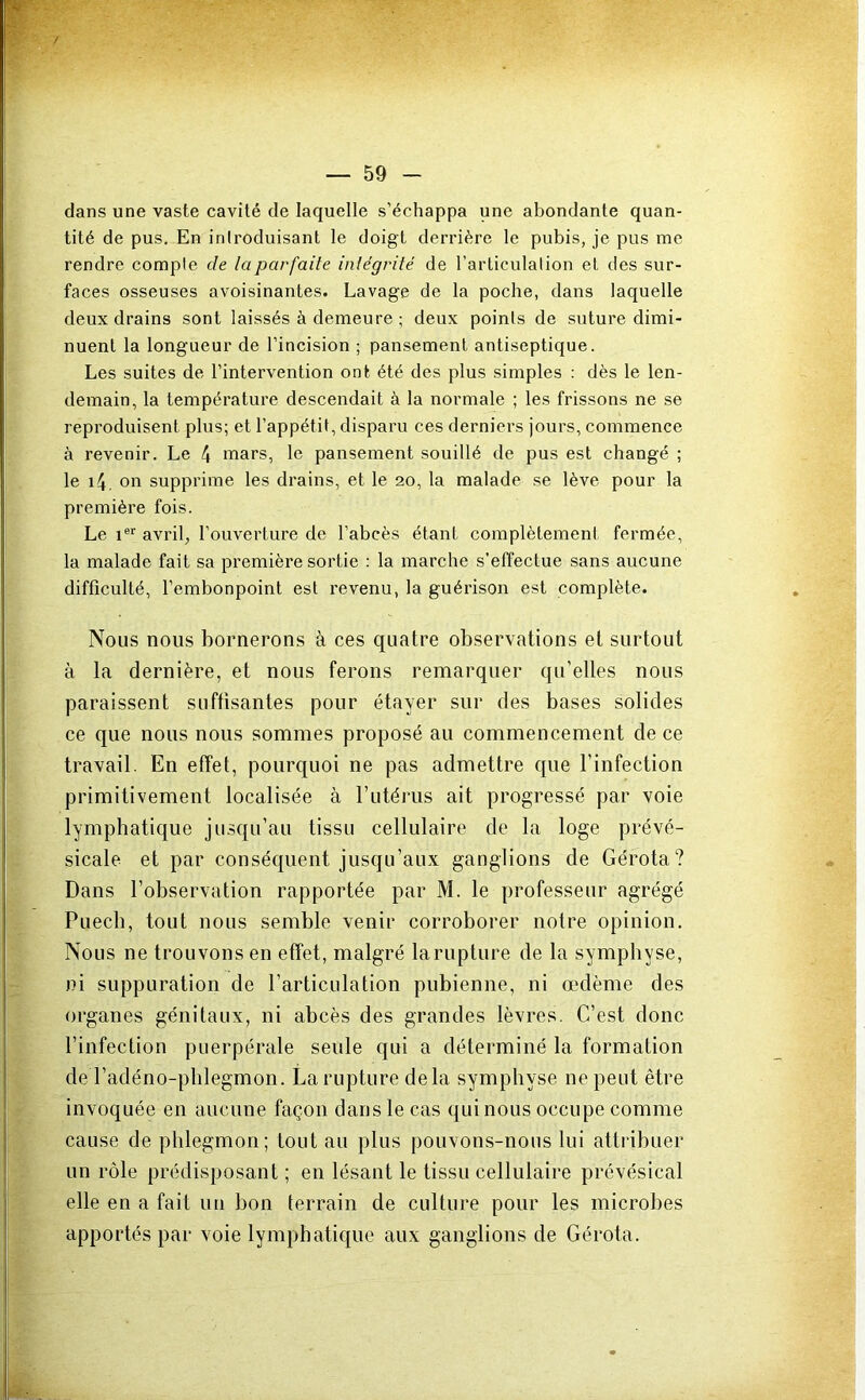 dans une vaste cavité de laquelle s’échappa une abondante quan- tité de pus. En iniroduisant le doigt derrière le pubis, je pus me rendre compte de la parfaite intégrité de l’arliculalion et des sur- faces osseuses avoisinantes. Lavage de la poche, dans laquelle deux drains sont laissés à demeure ; deux points de suture dimi- nuent la longueur de l’incision ; pansement antiseptique. Les suites de l’intervention ont été des plus simples : dès le len- demain, la température descendait à la normale ; les frissons ne se reproduisent plus; et l’appétit, disparu ces derniers jours, commence à revenir. Le 4 mars, le pansement souillé de pus est changé ; le i4, on supprime les drains, et le 20, la malade se lève pour la première fois. Le 1®*' avril, l’ouverture de l’abcès étant complètement fermée, la malade fait sa première sortie : la marche s’effectue sans aucune difficulté, l’embonpoint est revenu, la guérison est complète. Nous nous bornerons à ces quatre observations et surtout à la dernière, et nous ferons remarquer qu’elles nous paraissent suftisantes pour étayer sur des bases solides ce que nous nous sommes proposé au commencement de ce travail. En effet, pourquoi ne pas admettre que l’infection primitivement localisée à rutérus ait progressé par voie lymphatique jusqu’au tissu cellulaire de la loge prévé- sicale et par conséquent jusqu’aux ganglions de Gérota? Dans l’observation rapportée par M. le professeur agrégé Puecb, tout nous semble venir corroborer notre opinion. Nous ne trouvons en effet, malgré la rupture de la symphyse, ni suppuration de l’articulation pubienne, ni œdème des organes génitaux, ni abcès des grandes lèvres. C’est donc l’infection puerpérale seule qui a déterminé la formation de l’adéno-plilegmon. La rupture delà symphyse ne peut être invoquée en aucune façon dans le cas qui nous occupe comme cause de phlegmon; tout au plus pouvons-nous lui attribuer un rôle prédisposant ; en lésant le tissu cellulaire prévésical elle en a fait un bon terrain de culture pour les microbes apportés par voie lymphatique aux ganglions de Gérota.