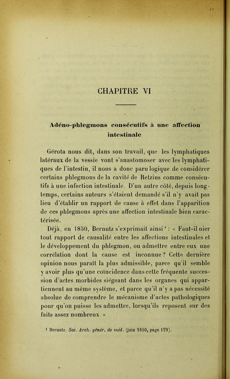 CHAPITRE VI Adéno-phlegiiions consécutifs à une affection intestinale Gérota nous dit, dans son travail, que les lymphatiques latéraux de la vessie vont s’anastomoser avec les lymphati- ques de l’intestin, il nous a donc paru logique de considérer certains phlegmons de la cavité de Retzius comme consécu- tifs à une infection intestinale, D’un autre côté, depuis long- temps, certains auteurs s’étaient demandé s’il n’y avait pas lieu d’établir un rapport de cause à effet dans l’apparition de ces phlegmons après une affection intestinale bien carac- térisée. Déjà, en 1850, Bernutz s’exprimait ainsi ' : « Faut-il nier tout rapport de causalité entre les affections intestinales et le développement du phlegmon, ou admettre entre eux une corrélation dont la cause est inconnue? Cette dernière opinion nous paraît la plus admissible, parce qu’il semble y avoir plus qu’une coïncidence dans cette fréquente succes- sion d’actes morbides siégeant dans les organes qui appar- tiennent au même système, et parce qu’il n’y a pas nécessité absolue de comprendre le mécanisme d’actes pathologiques pour qu’on puisse les admettre, lorsqu’ils reposent sur des faits assez nombreux. » > Bernutz. Soc. Arch. gêner, de mcd. (juin 1850, page 129).