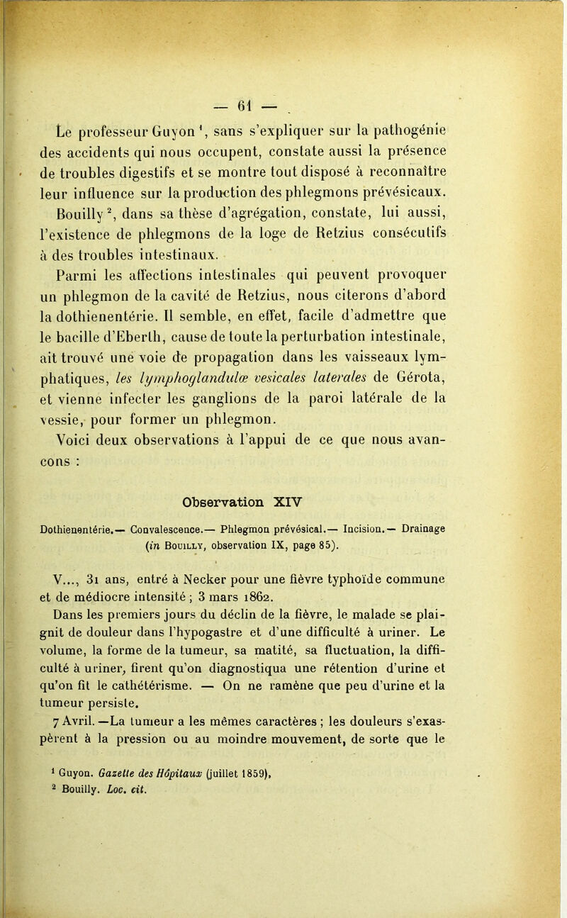 Le professeur Giiyon L sans s’expliquer sur la pathogénie des accidents qui nous occupent, constate aussi la présence de troubles digestifs et se montre tout disposé à reconnaître leur influence sur la production des phlegmons prévésicaux. BouillyL dans sa thèse d’agrégation, constate, lui aussi, l’existence de phlegmons de la loge de Retzius consécutifs à des troubles intestinaux. Parmi les affections intestinales qui peuvent provoquer un phlegmon de la cavité de Retzius, nous citerons d’abord la dothienentérie. Il semble, en effet, facile d’admettre que le bacille d’Eberth, cause de toute la perturbation intestinale, ait trouvé une voie de propagation dans les vaisseaux lym- phatiques, les lymphoglandulœ vesicales latérales de Gérota, et vienne infecter les ganglions de la paroi latérale de la vessie, pour former un phlegmon. Voici deux observations à l’appui de ce que nous avan- çons : Observation XIV Dothienentérie.— Convalescence.— Phlegmon prévésical.— Incision.— Drainage (in Boüilly, observation IX, page 85). V..., 3i ans, entré à Necker pour une fièvre typhoïde commune et de médiocre intensité ; 3 mars 1862. Dans les premiers jours du déclin de la fièvre, le malade se plai- gnit de douleur dans l’hypogastre et d’une difficulté à uriner. Le volume, la forme de la tumeur, sa matité, sa fluctuation, la diffi- culté à uriner^ firent qu’on diagnostiqua une rétention d’urine et qu’on fit le cathétérisme. — On ne ramène que peu d’urine et la tumeur persiste. 7 Avril.—La tumeur a les mêmes caractères ; les douleurs s’exas- pèrent à la pression ou au moindre mouvement, de sorte que le 1 Guyoa. Gazelle des Hôpitaux (juillet 1859), ^ Bouilly. Loc. cil.