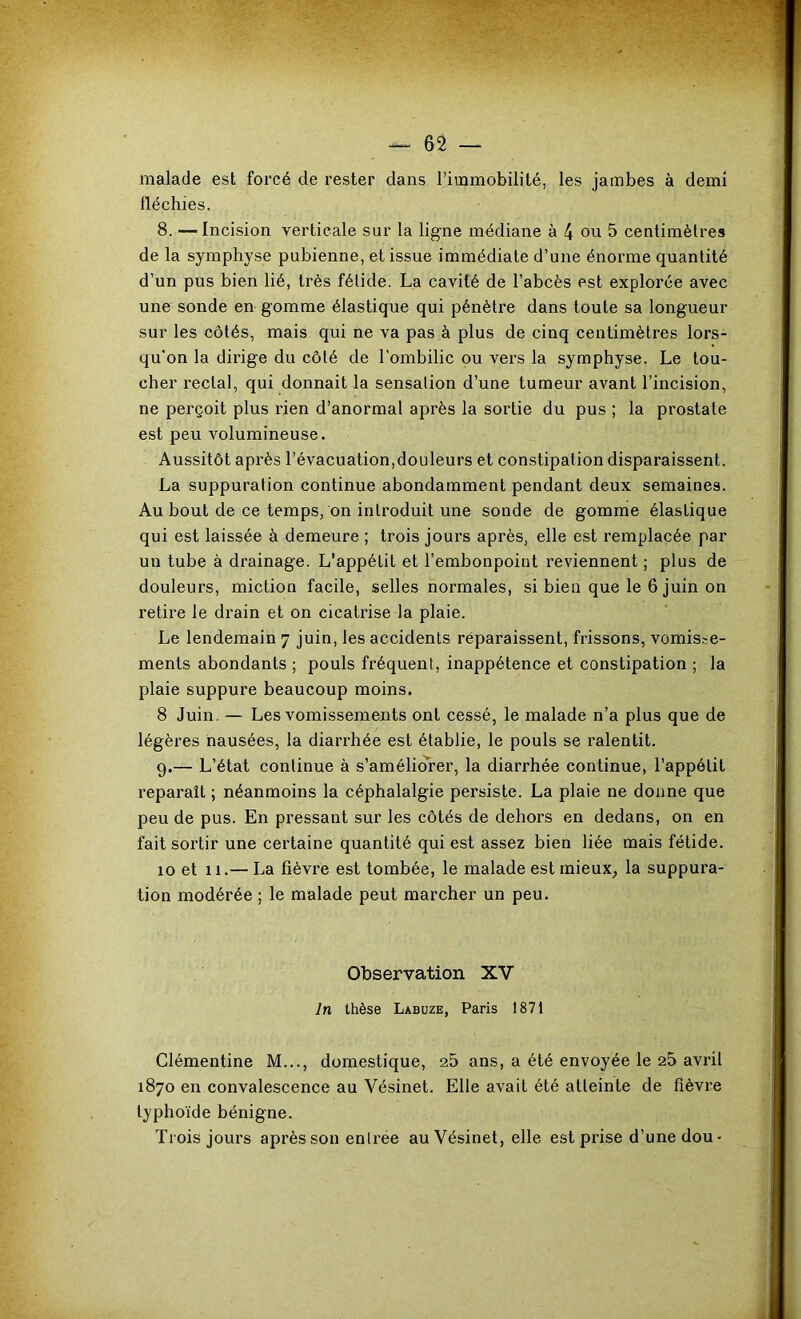 malade est forcé de rester dans l’immobilité, les jambes à demi fléchies. 8. —Incision verticale sur la ligne médiane à 4 ou 5 centimètres de la symphyse pubienne, et issue immédiate d’une énorme quantité d’un pus bien lié, très fétide. La cavité de l’abcès est explorée avec une sonde en gomme élastique qui pénètre dans toute sa longueur sur les côtés, mais qui ne va pas à plus de cinq centimètres lors- qu'on la dirige du côté de l'ombilic ou vers la symphyse. Le tou- cher rectal, qui donnait la sensation d’une tumeur avant l’incision, ne perçoit plus rien d’anormal après la sortie du pus ; la prostate est peu volumineuse. Aussitôt après l’évacuation,douleurs et constipation disparaissent. La suppuration continue abondamment pendant deux semaines. Au bout de ce temps, on introduit une sonde de gomme élastique qui est laissée à demeure ; trois jours après, elle est remplacée par un tube à drainage. L’appétit et l’embonpoint reviennent ; plus de douleurs, miction facile, selles normales, si bien que le 6 juin on retire le drain et on cicatrise la plaie. Le lendemain 7 juin, les accidents reparaissent, frissons, vomis.’:e- ments abondants ; pouls fréquent, inappétence et constipation ; la plaie suppure beaucoup moins. 8 Juin. — Les vomissements ont cessé, le malade n’a plus que de légères nausées, la diarrhée est établie, le pouls se ralentit. 9. — L’état continue à s’améliorer, la diarrhée continue, l’appétit reparaît ; néanmoins la céphalalgie persiste. La plaie ne donne que peu de pus. En pressant sur les côtés de dehors en dedans, on en fait sortir une certaine quantité qui est assez bien liée mais fétide. 10 et 11.— La fièvre est tombée, le malade est inieux^ la suppura- tion modérée ; le malade peut marcher un peu. Observation XV In thèse Labuze, Paris 1871 Clémentine M..., domestique, 25 ans, a été envoyée le 25 avril 1870 en convalescence au Vésinet. Elle avait été atteinte de fièvre typhoïde bénigne. Trois jours après son entrée au Vésinet, elle est prise d’une dou-