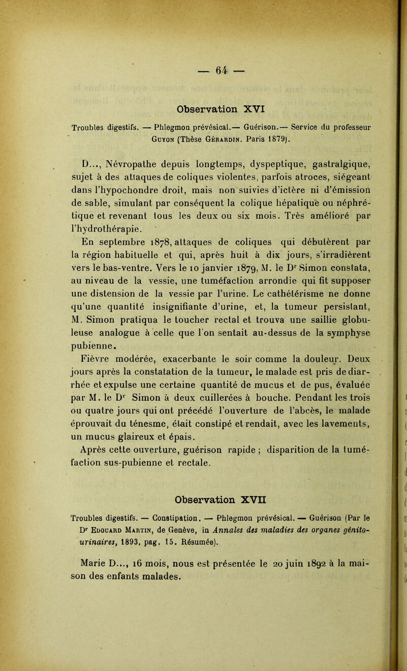 Observation XVI Troubles digestifs. — Phlegmou prévésical.— Guérison.— Service du professeur Gdyon (Thèse Gérardin. Paris 1879). D..., Névropathe depuis longtemps, dyspeptique, gastralgique, sujet à des atlaques de coliques violentes, parfois atroces, siégeant dans l’hypochondre droit, mais non suivies d’ictère ni d’émission de sable, simulant par conséquent la colique hépatique ou néphré- tique et revenant tous les deux ou six mois. Très amélioré par l’hydrothérapie. En septembre 1878, attaques de coliques qui débutèrent par la région habituelle et qui, après huit à dix jours, s’irradièrent vers le bas-ventre. Vers le 10 janvier 1879, M. le D*'Simon constata, au niveau de la vessie, une tuméfaction arrondie qui fit supposer une distension de la vessie par l’urine. Le cathétérisme ne donne qu’une quantité insignifiante d’urine, et, la tumeur persistant, M. Simon pratiqua le toucher rectal et trouva une saillie globu- leuse analogue à celle que l’on sentait au-dessus de la symphyse pubienne. Fièvre modérée, exacerbante le soir comme la douleur. Deux jours après la constatation de la tumeur, le malade est pris de diar- rhée et expulse une certaine quantité de mucus et de pus, évaluée par M. le D*' Simon à deux cuillerées à bouche. Pendant les trois ou quatre jours qui ont précédé l’ouverture de l’abcès, le malade éprouvait du ténesme, élait constipé et rendait, avec les lavements, un mucus glaireux et épais. Après cette ouverture, guérison rapide ; disparition de la tumé- faction sus-pubienne et rectale. Observation XVII Troubles digestifs. — Constipation. — Phlegmon prévésical. — Guérison (Par le Df Edouard Martin, de Genève, in Annales des maladies des organes génito- urinaires, 1893, pag, 15. Résumée). Marie D..., 16 mois, nous est présentée le 20 juin 1892 à la mai- son des enfants malades.