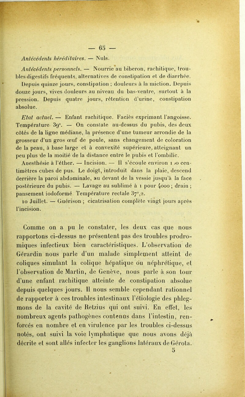 Antécédents héréditaires. — Nuis. Antécédents personnels. — Nourrie au biberon, rachitique, trou- bles digestifs fréquents, alternatives de constipation et de diarrhée. Depuis quinze jours, constipation ; douleurs à la miction. Depuis douze jours, vives douleurs au niveau du bas-ventre, surtout à la pression. Depuis quatre jours, rétention d’urine, constipation absolue. Etat actuel. — Enfant rachitique. Faciès exprimant l’angoisse. Température 89°. — On constate au-dessus du pubis, des deux côtés de la ligne médiane, la présence d’une tumeur arrondie de la grosseur d'un gros œuf de poule, sans changement de coloration de la peau, à base large et à convexité supérieure^ atteignant un peu plus de la moitié de la distance entre le pubis et l’ombilic. Anesthésie à l’éther. — Incision. — 11 s’écoule environ 1 jo cen- timètres cubes de pus. Le doigt, introduit dans la plaie, descend derrière la paroi abdominale, au devant de la vessie jusqu’à la face postérieure du pubis. — Lavage au sublimé à 1 pour 4ooo ; drain ; pansement iodoformé Température rectale 87°,2. 10 Juillet. — Guérison ; cicatrisation complète vingt jours après l’incision. Comme on a pu le constater, les deux cas que nous rapportons ci-dessus ne présentent pas des troubles prodro- miques infectieux bien caractéristiques. L’observation de Gérardin nous parle d’un malade simplement atteint de coliques simulant la colique hépatique du néphrétique, et l’observation de Martin, de Genève, nous parle à son tour d’une enfant rachitique atteinte de constipation absolue depuis quelques jours. Il nous semble cependant rationnel de rapporter à ces troubles intestinaux l’étiologie des phleg- mons de la cavité de Retzius qui ont suivi. En effet, les nombreux agents pathogènes contenus dans l’intestin, ren- forcés en nombre et en virulence par les troubles ci-dessus notés, ont suivi la voie lymphatique que nous avons déjà décrite et sont allés infecter les ganglions latéraux de Gérota. 5