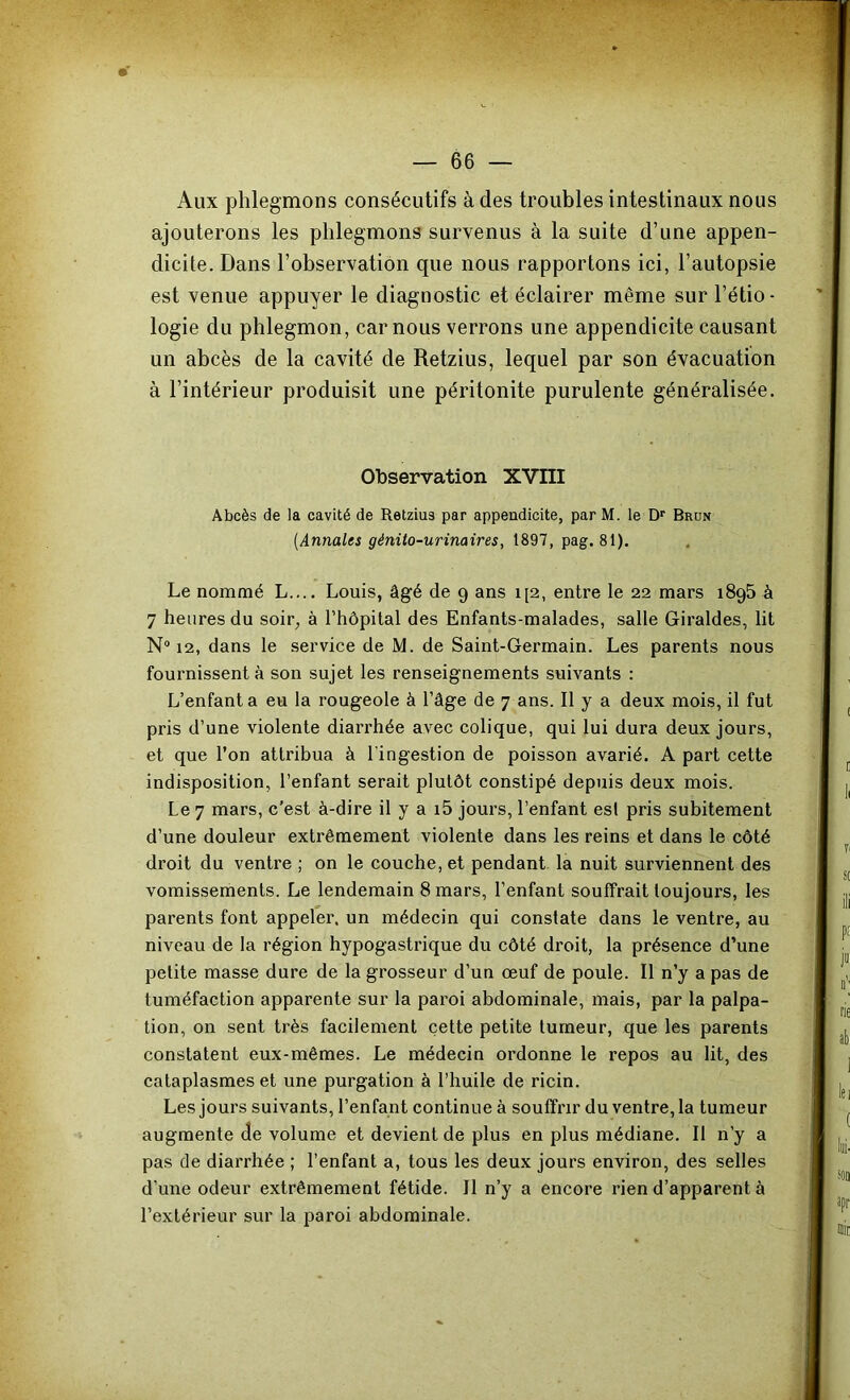 Aux phlegmons consécutifs à des troubles intestinaux nous ajouterons les phlegmons survenus à la suite d’une appen- dicite. Dans l’observation que nous rapportons ici, l’autopsie est venue appuyer le diagnostic et éclairer même sur l’étio- logie du phlegmon, car nous verrons une appendicite causant un abcès de la cavité de Retzius, lequel par son évacuation à l’intérieur produisit une péritonite purulente généralisée. Observation XVIII Abcès de la cavité de Retzius par appendicite, par M. le D'' Brun {Annales génito-urinaires, 1897, pag, 81). Le nommé L.... Louis, âgé de 9 ans i[2, entre le 22 mars 1895 à 7 heures du soir, à rhôpilal des Enfants-malades, salle Giraldes, lit N“ 12, dans le service de M. de Saint-Germain. Les parents nous fournissent à son sujet les renseignements suivants : L’enfanta eu la rougeole à l’âge de 7 ans. Il y a deux mois, il fut pris d’une violente diarrhée avec colique, qui lui dura deux jours, et que l’on attribua à l'ingestion de poisson avarié. A part cette indisposition, l’enfant serait plutôt constipé depuis deux mois. Le 7 mars, c’est à-dire il y a i5 jours, l’enfant esl pris subitement d’une douleur extrêmement violente dans les reins et dans le côté droit du ventre ; on le couche, et pendant la nuit surviennent des vomissements. Le lendemain 8 mars, l’enfant souffrait toujours, les parents font appeler, un médecin qui constate dans le ventre, au niveau de la région hypogastrique du côté droit, la présence d’une petite masse dure de la grosseur d’un œuf de poule. Il n’y a pas de tuméfaction apparente sur la paroi abdominale, mais, par la palpa- tion, on sent très facilement cette petite tumeur, que les parents constatent eux-mêmes. Le médecin ordonne le repos au lit, des cataplasmes et une purgation à l’huile de ricin. Les jours suivants, l’enfant continue à souffrir du ventre, la tumeur augmente de volume et devient de plus en plus médiane. Il n’y a pas de diarrhée ; l’enfant a, tous les deux jours environ, des selles d’une odeur extrêmement fétide. Il n’y a encore rien d’apparent à l’extérieur sur la paroi abdominale.