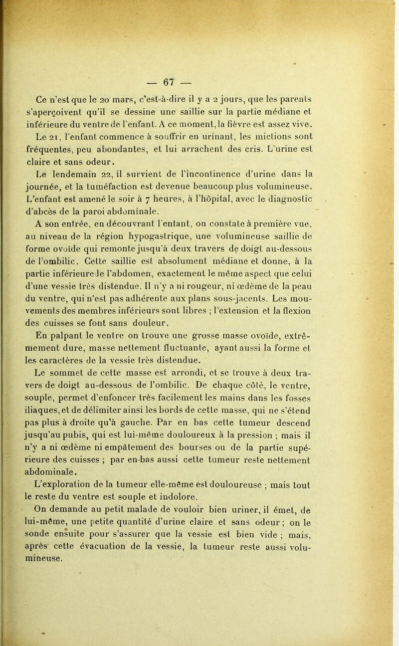 F — 67 — Ce n’est que le 20 mars, c’est-à-dire il y a 2 jours, que les parents s’aperçoivent qu’il se dessine une saillie sur la partie médiane et inférieure du ventre de l’enfant. A ce moment,la fièvre est assez vive. Le 21, l'enfant commence à souffrir en urinant, les mictions sont fréquentes, peu abondantes, et lui arrachent des cris. L’urine est claire et sans odeur. Le lendemain 22, il survient de l’incontinence d’urine dans la journée, et la tuméfaction est devenue beaucoup plus volumineuse. L’enfant est amené le soir à 7 heures, à l’hôpital, avec le diagnostic d’abcès de la paroi abdominale. A son entrée, en découvrant Tentant, on constate à première vue, au niveau de la région hypogastrique, une volumineuse saillie de forme ovo'ide qui remonte jusqu’à deux travers de doigt au-dessous deTombilic. Cette saillie est absolument médiane et donne, à la partie inférieure Je l’abdomen, exactement le même aspect que celui d’une vessie très distendue. Il n’y a ni rougeur, ni œdème de la peau du ventre, qui n’est pas adhérente aux plans sous-jacents. Les mou- vements des membres inférieurs sont libres ; l’extension et la flexion des cuisses se font sans douleur. En palpant le ventre on trouve une grosse masse ovo'ide, extrê- mement dure, masse nettement fluctuante, ayant aussi la forme et les caractères de la vessie très distendue. Le sommet de cette masse est arrondi, et se trouve à deux tra- vers de doigt au-dessous de l’ombilic. De chaque côté, le ventre, souple, permet d’enfoncer très facilement les mains dans les fosses iliaques, et de délimiter ainsi les bords de cette masse, qui ne s’étend pas plus à droite qu’à gauche. Par en bas cette tumeur descend jusqu’au pubis, qui est lui-même douloureux à la pression ; mais il n’y a ni œdème ni empâtement des bourses ou de la partie supé- rieure des cuisses ; par en-bas aussi cette tumeur reste nettement abdominale. L’exploration de la tumeur elle-même est douloureuse ; mais tout le reste du ventre est souple et indolore. On demande au petit malade de vouloir bien uriner, il émet, de lui-même, une petite quantité d’urine claire et sans odeur; on le sonde ensuite pour s’assurer que la vessie est bien vide ; mais, après' cette évacuation de la vessie, la tumeur reste aussi volu- mineuse.