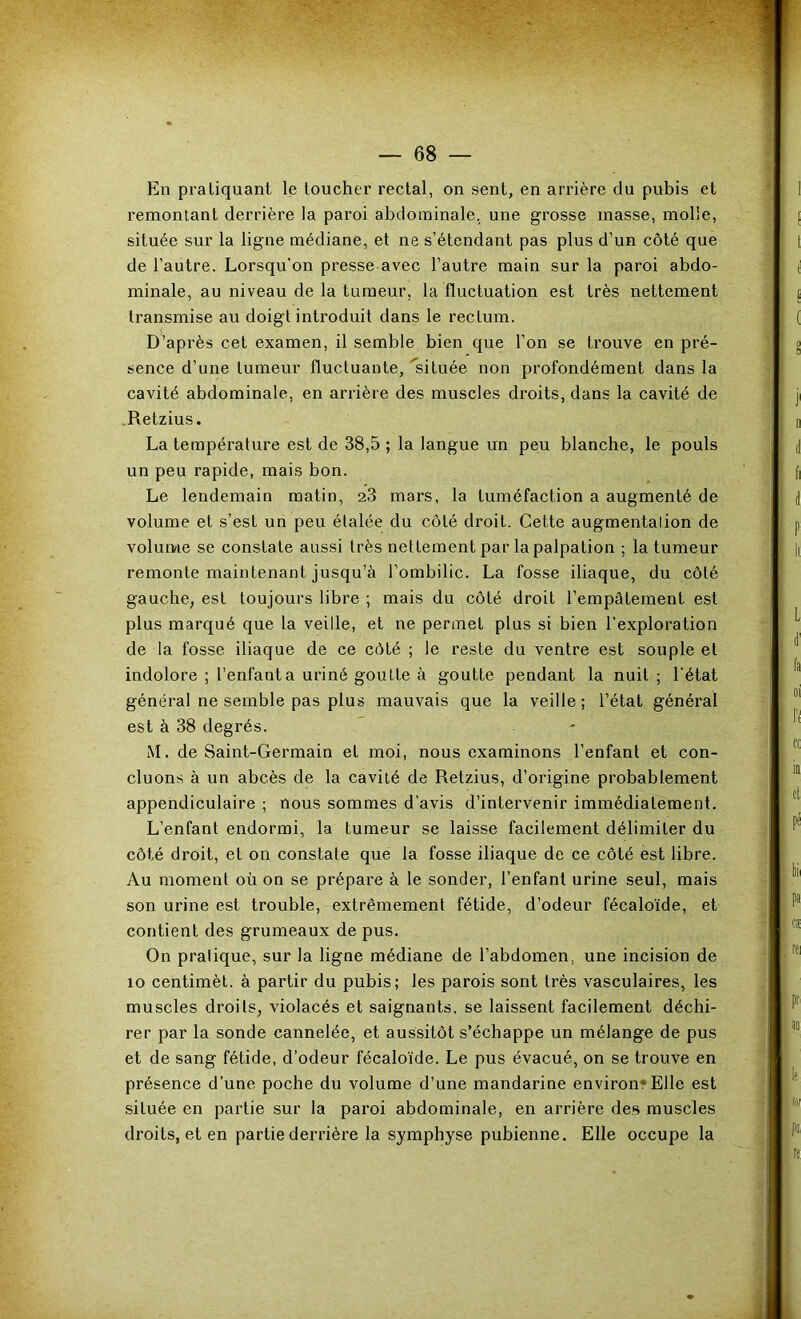 En pratiquant le toucher rectal, on sent, en arrière du pubis et remontant derrière la paroi abdominale, une grosse masse, molle, située sur la ligne médiane, et ne s’étendant pas plus d’un côté que de l’autre. Lorsqu’on presse-avec l’autre main sur la paroi abdo- minale, au niveau de la tumeur, la fluctuation est très nettement transmise au doigt introduit dans le rectum. D’après cet examen, il semble bien que l’on se trouve en pré- sence d’une tumeur fluctuante, ^située non profondément dans la cavité abdominale, en arrière des muscles droits, dans la cavité de .Retzius. La température est de 38,5 ; la langue un peu blanche, le pouls un peu rapide, mais bon. Le lendemain matin, 23 mars, la tuméfaction a augmenté de volume et s’est un peu étalée du côté droit. Cette augmentation de volume se constate aussi très nettement par la palpation ; la tumeur remonte maintenant jusqu’à l’ombilic. La fosse iliaque, du côté gauche^ est toujours libre ; mais du côté droit l’empâtement est plus marqué que la veille, et ne permet plus si bien l’exploration de la fosse iliaque de ce côté ; le reste du ventre est souple et indolore ; l’enfanta uriné goutte à goutte pendant la nuit ; l'état général ne semble pas plus mauvais que la veille ; l’état général est à 38 degrés. M. de Saint-Germain et moi, nous examinons l’enfant et con- cluons à un abcès de la cavité de Retzius, d’origine probablement appendiculaire ; nous sommes d’avis d’intervenir immédiatement. L’enfant endormi, la tumeur se laisse facilement délimiter du côté droit, et on constate que la fosse iliaque de ce côté est libre. Au moment où on se prépare à le sonder, l’enfant urine seul, mais son urine est trouble, extrêmement fétide, d’odeur fécaloïde, et contient des grumeaux de pus. On pratique, sur la ligne médiane de l’abdomen, une incision de 10 centimèt. à partir du pubis; les parois sont très vasculaires, les muscles droits, violacés et saignants, se laissent facilement déchi- rer par la sonde cannelée, et aussitôt s’échappe un mélange de pus et de sang fétide, d’odeur fécaloïde. Le pus évacué, on se trouve en présence d’une poche du volume d’une mandarine environ? Elle est située en partie sur la paroi abdominale, en arrière des muscles droits, et en partie derrière la symphyse pubienne. Elle occupe la