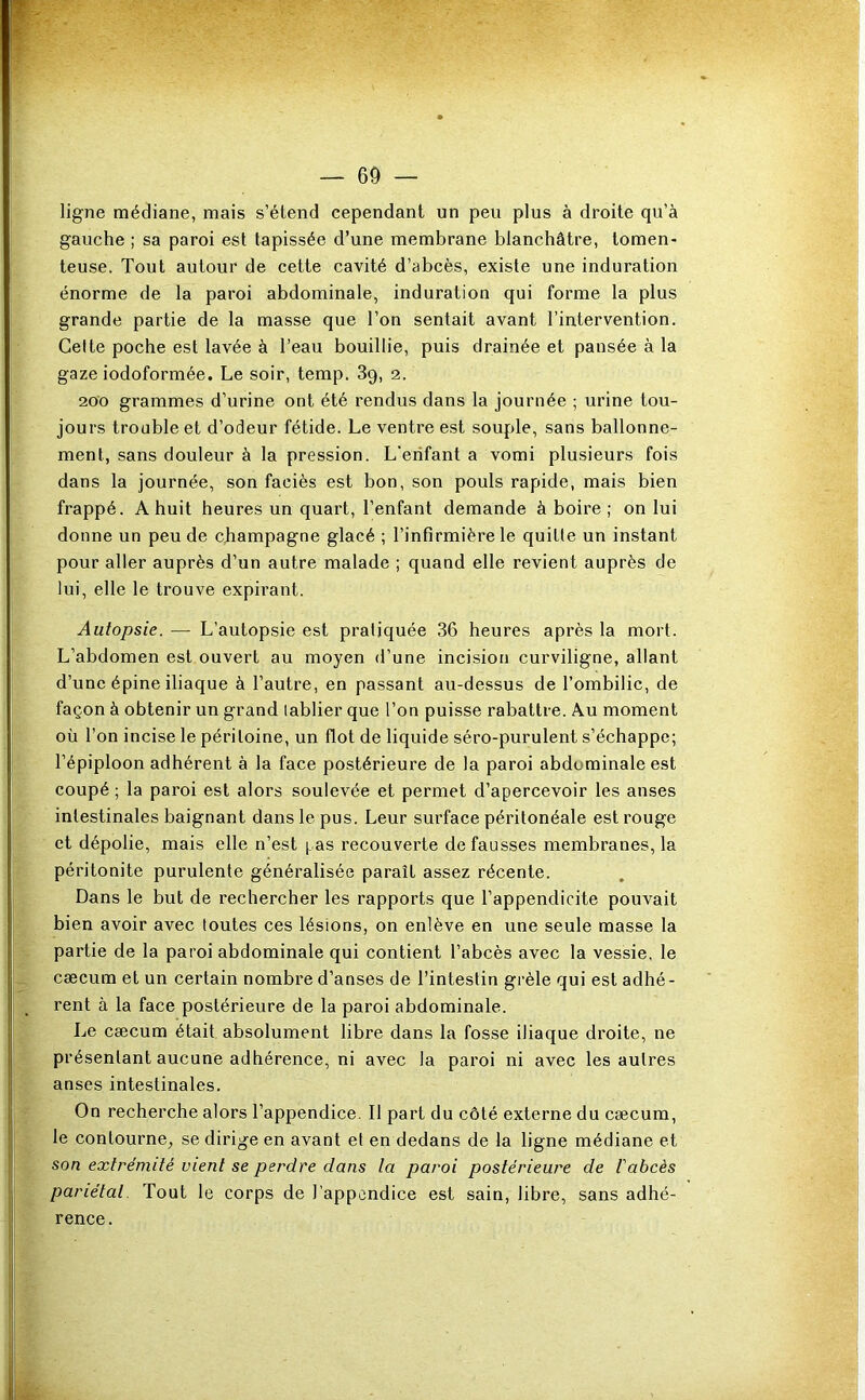 ligne médiane, mais s’étend cependant un peu plus à droite qu’à gauche ; sa paroi est tapissée d’une membrane blanchâtre, tomen- teuse. Tout autour de cette cavité d’abcès, existe une induration énorme de la paroi abdominale, induration qui forme la plus grande partie de la masse que l’on sentait avant l’intervention. Celte poche est lavée à l’eau bouillie, puis drainée et pansée à la gaze iodoformée. Le soir, temp. 3g, 2. 200 grammes d’urine ont été rendus dans la journée ; urine tou- jours trouble et d’odeur fétide. Le ventre est souple, sans ballonne- ment, sans douteur à la pression. L’enfant a vomi plusieurs fois dans la journée, son faciès est bon, son pouls rapide, mais bien frappé. A huit heures un quart, l’enfant demande à boire ; on lui donne un peu de cjiampagne glacé ; l’infirmière le quitte un instant pour aller auprès d’un autre malade ; quand elle revient auprès de lui, elle le trouve expirant. Autopsie. — L’autopsie est pratiquée 36 heures après la mort. L’abdomen est ouvert au moyen d’une incision curviligne, allant d’une épine iliaque à l’autre, en passant au-dessus de l’ombilic, de façon à obtenir un grand tablier que l’on puisse rabattre. Au moment où l’on incise le péritoine, un flot de liquide séro-purulent s’échappe; l’épiploon adhérent à la face postérieure de la paroi abdominale est coupé ; la paroi est alors soulevée et permet d’apercevoir les anses intestinales baignant dans le pus. Leur surface péritonéale est rouge et dépolie, mais elle n’est pas recouverte de fausses membranes, la péritonite purulente généralisée paraît assez récente. Dans le but de rechercher les rapports que l’appendicite pouvait bien avoir avec toutes ces lésions, on enlève en une seule masse la partie de la paroi abdominale qui contient l’abcès avec la vessie, le cæcum et un certain nombre d’anses de l’intestin grêle qui est adhé- rent à la face postérieure de la paroi abdominale. Le cæcum était absolument libre dans la fosse iliaque droite, ne présentant aucune adhérence, ni avec la paroi ni avec les autres anses intestinales. On recherche alors l’appendice. Il part du côté externe du cæcum, le contourne^ se dirige en avant et en dedans de la ligne médiane et son extrémité vient se perdre dans la paroi postérieure de l'abcès pariétal. Tout le corps de l’appendice est sain, libre, sans adhé- rence.