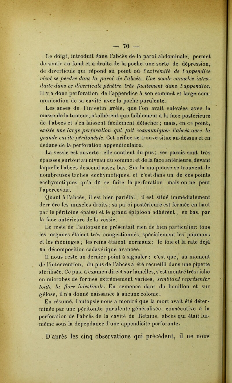 Le doigt, introduit dans l’abcès de la paroi abdominale, permet de sentir au fond et à droite de la poche une sorte de dépression, de diverticule qui répond au point où l'extrémité de Iappendice vient se perdre dans la paroi de l'abcès. Une sonde cannelée intro- duite dans ce diverticule pénètre très facilement dans l'appendice. Il y a donc perforation de l’appendice à son sommet et large com- munication de sa cavité avec la poche purulente. Les anses de l’inlestin grêle, que l’on avait enlevées avec la masse de la tumeur, n’adhèrent que faiblement à la face postérieure de l’abcès et s’en laissent fa’cileraent détacher; mais, en ce point, existe une large perforation qui fait communiquer l'abcès avec la grande cavité péritonéale. Cet orifice se trouve situé au-dessus et en dedans de la perforation appendiculaire. La vessie est ouverte : elle contient du pus ; ses parois sont très épaisses,surtout au niveau du sommet et de la face antérieure, devant laquelle l’abcès descend assez bas. Sur la muqueuse se trouvent de nombreuses taches ecchymotiques, et c’est dans un de ces points ecchymotiques qu’a dû se faire la perforation, mais on ne peut l’apercevoir. Quant à l’abcès, il est bien pariétal ; il est situé immédiatement derrière les muscles droits ; sa pai oi postérieure est fermée en haut par le péritoine épaissi et le grand épiploon adhérent ; en bas, par la face antérieure delà vessie. Le reste de l’autopsie ne présentait rien de bien particulier: tous les organes étaient très congestionnés, spécialement le^poumons et les rhéninges ; les reins étaient normaux; le foie et la rate déjà en décomposition cadavérique avancée. Il nous reste un dernier point à signaler ; c’est que, au moment de l’intervention, du pus de l’abcès a été recueilli dans une pipette stérilisée. Ce pus, à examen direct sur lamelles, s’esl montré très riche en microbes de formes extrêmement variées, semblant représenter toute la flore intestinale. En semence dans du bouillon et sur gélose, il n’a donné naissance à aucune colonie. En résumé, l’autopsie nous a montré que la mort avait été déter- minée par une péritonite purulente généralisée, consécutive à la perforation de l’abcès de la cavité de Retzius, abcès qui était lui- même sous la dépendanced une appendicite perforante. D’après les cinq observations qui précèdent, il ne nous