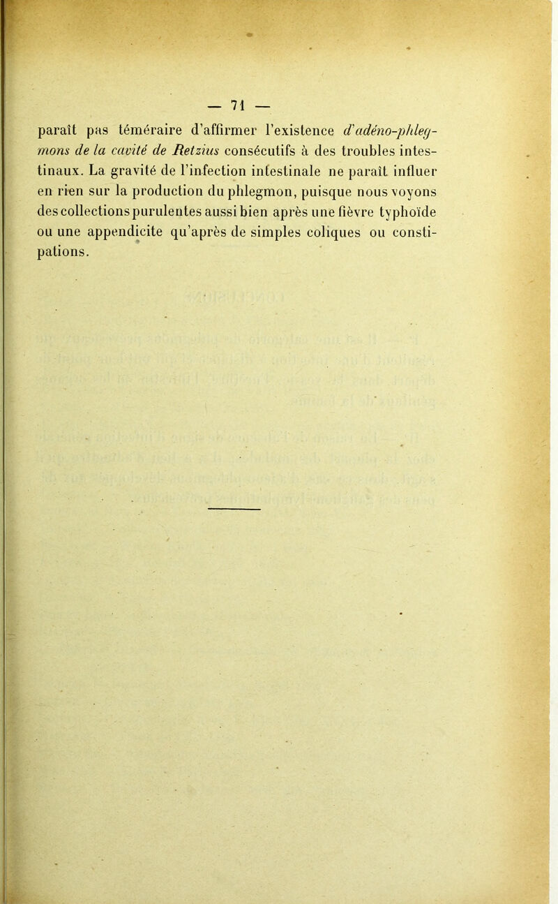 paraît pas téméraire d’affirmer l’existence d'adéno-phleg- mons de la cavité de Retzhis consécutifs à des troubles intes- tinaux. La gravité de l’infection intestinale ne paraît influer en rien sur la production du phlegmon, puisque nous voyons des collections purulentes aussi bien après une fièvre typhoïde ou une appendicite qu’après de simples coliques ou consti- pations.