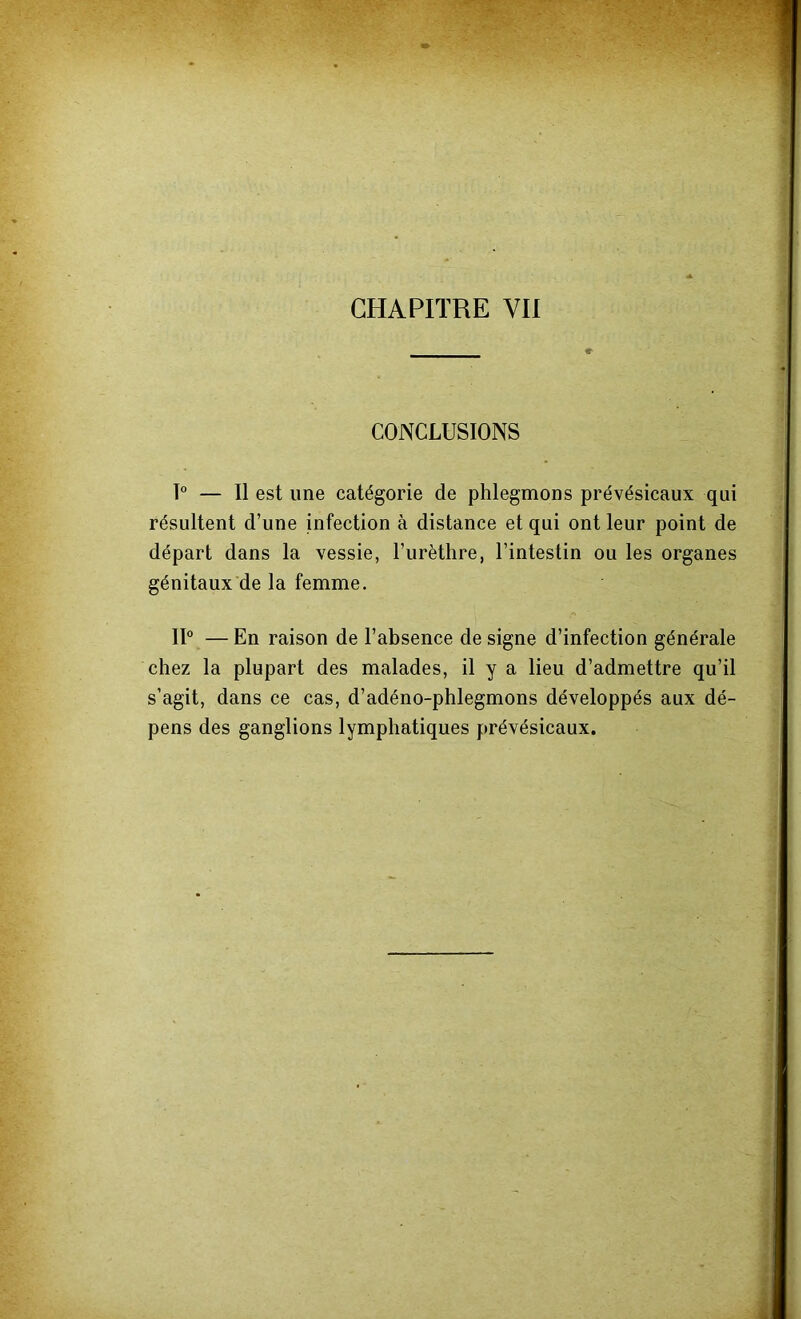 CHAPITRE VII CONCLUSIONS 1° — Il est une catégorie de phlegmons prévésicaux qui résultent d’une infection à distance et qui ont leur point de départ dans la vessie, l’urèthre, l’intestin ou les organes génitaux de la femme. IP — En raison de l’absence de signe d’infection générale chez la plupart des malades, il y a lieu d’admettre qu’il s’agit, dans ce cas, d’adéno-phlegmons développés aux dé- pens des ganglions lymphatiques prévésicaux.