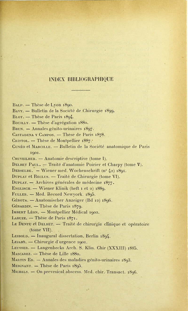 INDEX BIBLIOGRAPHIQUE Balp. — Thèse de Lyon 1890. Bavy. — Bulletin de la Société de Chirurgie 1899. Blot. — Thèse de Paris 1894. Bouilly. — Thèse d’agrégation 1880. Brun. —Annales génito-urinaires 1897. Castadena y Campos. — Thèse de Paris 1878. Cristol. — Thèse de Montpellier 1887.* CuNÉo et Marcille. — Bulletin de la Société anatomique de Paris 1901. Cruveilher. — Anatomie descriptive (tome I). Delbet Paul. — Traité d’anatomie Poirier et Charpy (tome V). Derselbe. — Wiener med. Wochenschrift (n° 42) 1891. Duplay et Reclus. — Traité de Chirurgie (tome VI). Duplay. — Archives générales de médecine 1877. Englisch. — Wiener Klinik (heft 1 et 2) 1889. Fuller. — Med. Record Newyork. 1896. Gérota. —Anatomischer Anzeiger (Bd 12) 1896. Gérardin. — Thèse de Paris 1879. Imbert Léon. — Montpellier Médical 1902. liABuzE. — Thèse de Paris 1871. Le Dentu et Delbet. — Ti’aité de chirurgie clinique et opératoire (tome VII). Leibold. — Inaugural dissertation. Berlin 1894. Lejarb. — Chirurgie d'urgence 1901. Leusser. — Langenbecks Arch. S. Klin. Chir (XXXIII) i885. Mascarez. — Thèse de Lille 1880. Martin Ed. — Annales des maladies génito-urinaires 1898. Meignant. — Thèse de Paris 1898. Michels. — On prevesical abscess. Med. chir. Transact. 1896.