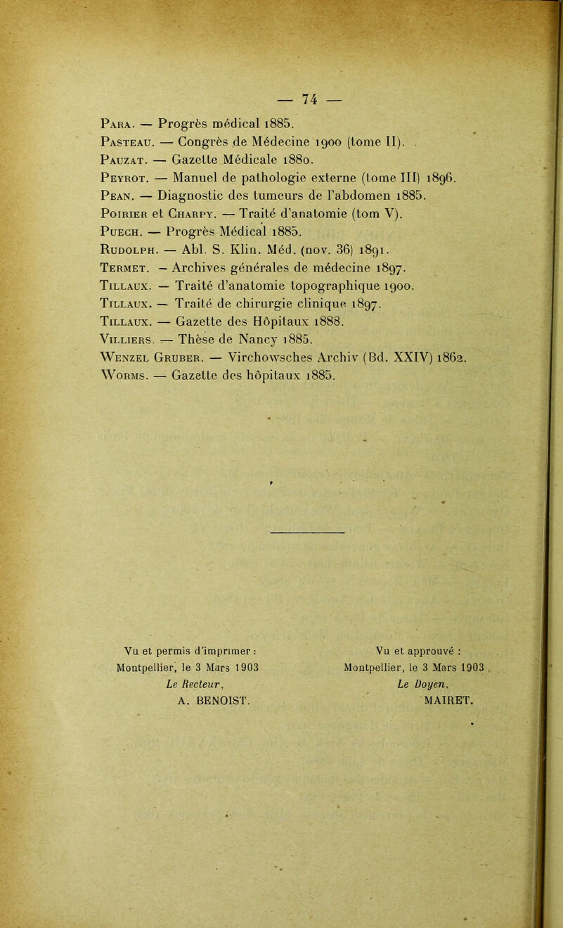 Para. — Progrès médical i885. Pasteau. — Congrès de Médecine 1900 (tome II). . Pauzat. — Gazette Médicale 1880. Peyrot. — Manuel de pathologie externe (tome III) 1896. Pean. — Diagnostic des tumeurs de l’abdomen i885. Poirier et Charpy. — Traité d’anatomie (tom V). Puech. — Progrès Médical i885. Rudolph. — Abl. S. Klin. Méd. (nov. 36) 1891. Termet. — Archives générales de médecine 1897. Tillaux. — Traité d’anatomie topographique 1900. Tillaux. — Traité de chirurgie clinique 1897. Tillaux. — Gazette des Hôpitaux 1888. ViLLiERS. — Thèse de Nancy i885. Wenzel Gruber. — Virchowsches Archiv (Bd. XXIV) 1862. Worms. — Gazette des hôpitaux i885. Vu et permis d'imprimer : Vu et approuvé ; Montpellier, le 3 Mars 1903 Montpellier, le 3 Mars 1903 Le Recteur, Le Doyen, A. BENOIST. MAIRET.