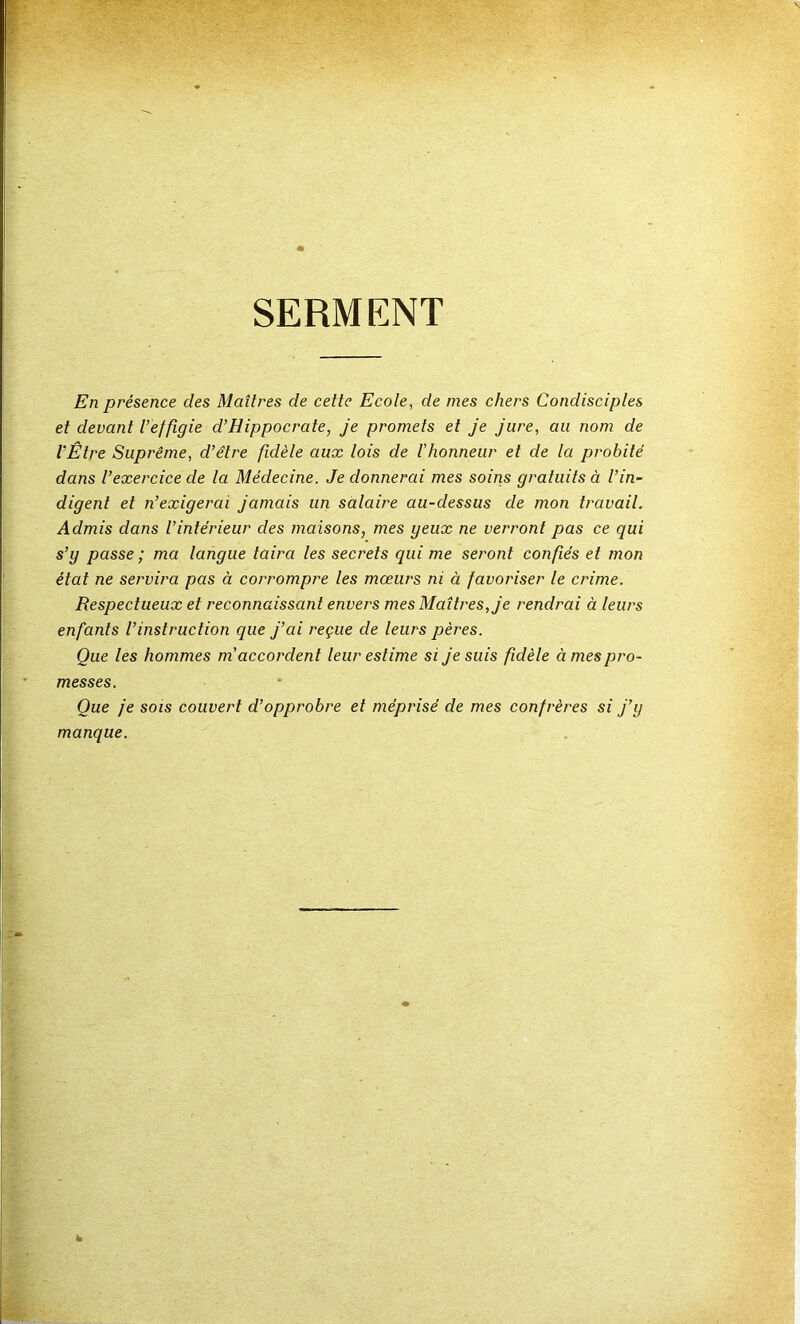 SERMENT En présence des Maîtres de cette Ecole, de mes chers Condisciples et devant l’effigie d’Hippocrate, je promets et Je jure, au nom de l'Être Suprême, d’être fidèle aux lois de l’honneur et de la probité dans l’exercice de la Médecine. Je donnerai mes soins gratuits à l’in~ digent et n’exigerai jamais un salaire au-dessus de mon travail. Admis dans l’intérieur des maisons, mes yeux ne verront pas ce qui s’y passe ; ma langue taira les secrets qui me seront confiés et mon état ne servira pas à corrompre les mœurs ni à favoriser le crime. Respectueux et reconnaissant envers mes Maîtres, je rendrai à leurs enfants l’instruction que j’ai reçue de leurs pères. Que les hommes m'accordent leur estime si je suis fidèle à mes pro- messes. Que je sois couvert d’opprobre et méprisé de mes confrères si j’y manque.