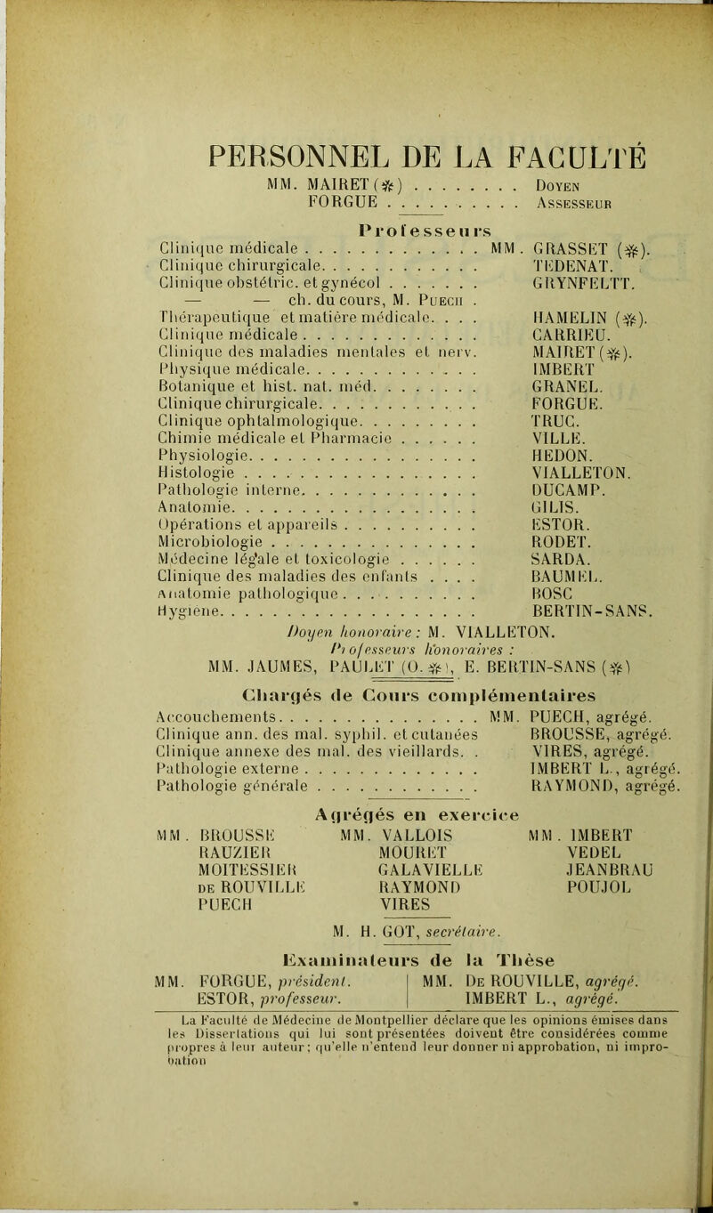 PERSONNEL DE LA FACULTÉ MM. MAIRET(ff) Doyen FORGUE Assesseur Professe u rs Clinique médicale MM. GRASSET (^). Clinique chirurgicale TEDENAT. Clinique obstétric. et gynécol GRYNFELTT. — — ch. du cours, M. Puecii . Thérapeutique et matière médicale. . . . HAMELIN (üjfc). Clinique médicale CARRIEU. Clinique des maladies mentales et nerv. MAlRET(Yé). Physique médicale IMBERT Botanique et hist. nat. méd GRANEL. Clinique chirurgicale . FORGUE. Clinique ophtalmologique TRUC. Chimie médicale et Pharmacie VILLE. Physiologie REDON. Histologie VIALLETON. Pathologie interne DUCAMP. Anatomie G1L1S. Opérations et appareils ESTOR. Microbiologie RODET. Médecine lég’ale et toxicologie SARDA. Clinique des maladies des enfants .... BAUMEL. Anatomie pathologique . . BOSC Hygiène BERTIN-SANS. Doyen honoraire: M. VIALLETON. Di of esseurs honoraires : MM. JAUMES, PAULET (O.#), E. BERTIN-SANS [#) Chargés de Cours complémentaires Accouchements MM. PUECH, agrégé. Clinique ann. des mal. syphil. et cutanées BROUSSE, agrégé. Clinique annexe des mal. des vieillards. . VIRES, agrégé. Pathologie externe IMBERT L., agrégé. Pathologie générale RAYMOND, agrégé. Agrégés en exercice MM. BROUSSE MM. VALLOIS MM. IMBERT RAUZIER MOURET VEDEL M01TESSIEB GALAVIELLE JEANBRAU de ROUVILLE RAYMOND POUJOL PUECH VIRES M. H. GOT, secrétaire. Examinateurs de la Thèse MM. FORGUE, président. MM. De ROUVILLE, agrégé. ESTOR, professeur. IMBERT L., agrégé. Ua Faculté de Médecine de Montpellier déclare que les opinions émises dans les Dissertations qui lui sont présentées doivent être considérées comme propres à leur auteur; qu’elle n’entend leur donner ni approbation, ni impro- bation