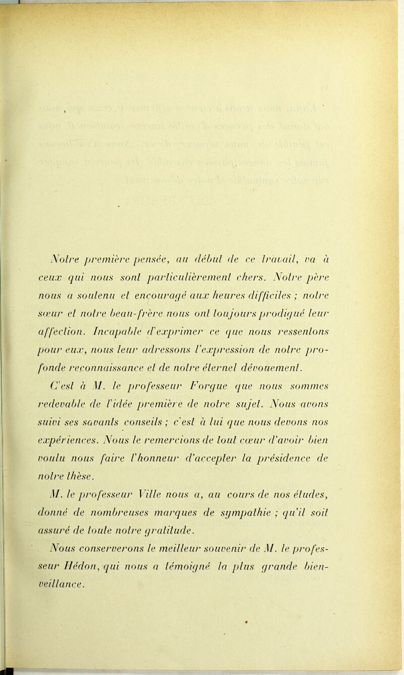 Noire première pensée, au début (le ce travail, va à ceux qui nous sont particulièrement chers. Notre père nous a soutenu et encouragé aux heures difficiles ; notre sœur et notre beau-frère nous ont toujours prodigué leur affection. Incapable d'exprimer ce que nous ressentons pour eux, nous leur adressons l'expression de notre pro- fonde reconnaissance et de notre éternel dévouement. C'est à Al. le professeur F orgue que nous sommes redevable de l'idée première de notre sujet. Nous avons suivi ses savants conseils; c'est à lui que nous devons nos expériences. Nous le remercions de tout cœur d'avoir bien voulu nous faire l'honneur d'accepter la présidence de notre thèse. M. le professeur Ville nous a, au cours de nos études, donné de nombreuses marques de sympathie ; qu'il soit assuré de toute notre gratitude. Nous conserverons le meilleur souvenir de AI. le profes- seur Iléclon, qui nous a témoigné la plus grande bien- veillance.