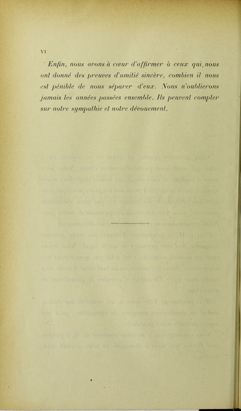 Enfin, nous avons à cœur d'affirmer à ceux qui, nous ont donné des preuves d'amitié sincère, combien il nous est pénible de nous séparer d’eux. Nous n'oublierons jamais les années .passées ensemble. Ils peuvent compter sur notre sympathie et notre dévouement.