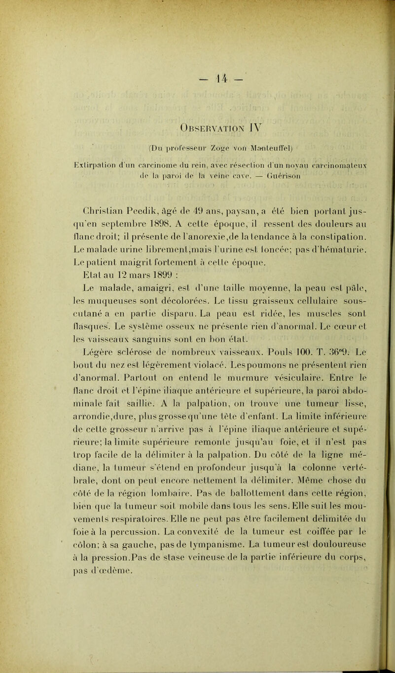 Observation IV (Du professeur Zo'gc von M.wteufTel) Extirpai ion d'un carcinome du rein, avec résection d'un noyau carcinomateux de la paroi de la veine cave. — Guérison Christian Peedik, âgé de 49 ans, paysan, a été bien portant jus- qu’en septembre 1898. A celte époque, il ressent des douleurs au liane droit; il présenté de l’anorexie,de la tendance à la constipation. Le malade urine librement,mais l’urine est toneéc; pas d’hématurie. Le patient maigrit fortement à celle époque. Etat au 12 mars 1899 : Le malade, amaigri, est d’une taille moyenne, la peau est pâle, les muqueuses sont décolorées. Le tissu graisseux cellulaire sous- cutané a en partie disparu. La peau est ridée, les muscles sont llasques. Le système osseux ne présente rien d’anormal. Le cœur et les vaisseaux sanguins sont en bon état. Légère sclérose de nombreux vaisseaux. Pouls 100. T. 369; Le bout du nez est légèrement violacé. Les poumons ne présentent rien d’anormal. Partout on entend le murmure vésiculaire. Entre le liane droit et l’épine iliaque antérieure et supérieure, la paroi abdo- minale fait saillie. A la palpation, on trouve une tumeur lisse, arrondie,dure, plus grosse qu’une tête d’enfant. La limite inférieure de cette grosseur n’arrive pas à l'épine iliaque antérieure et supé- rieure; la limite supérieure remonte jusqu’au foie, et il n’est pas trop facile de la délimiter à la palpation. Du côté de la ligne mé- diane. la tumeur s'étend en profondeur jusqu’à la colonne verté- brale, dont on peut encore nettement la délimiter. Même chose du côté de la région lombaire. Pas de ballottement dans cette région, bien que la tumeur soit mobile dans tous les sens. Elle suit les mou- vements respiratoires. Elle ne peut pas être facilement délimitée du foie à la percussion. La convexité de la tumeur est coiffée par le côlon: à sa gauche, pas de tympanisme. La tumeur est douloureuse à la pression.Pas de stase veineuse de la partie inférieure du corps, pas d’œdème.