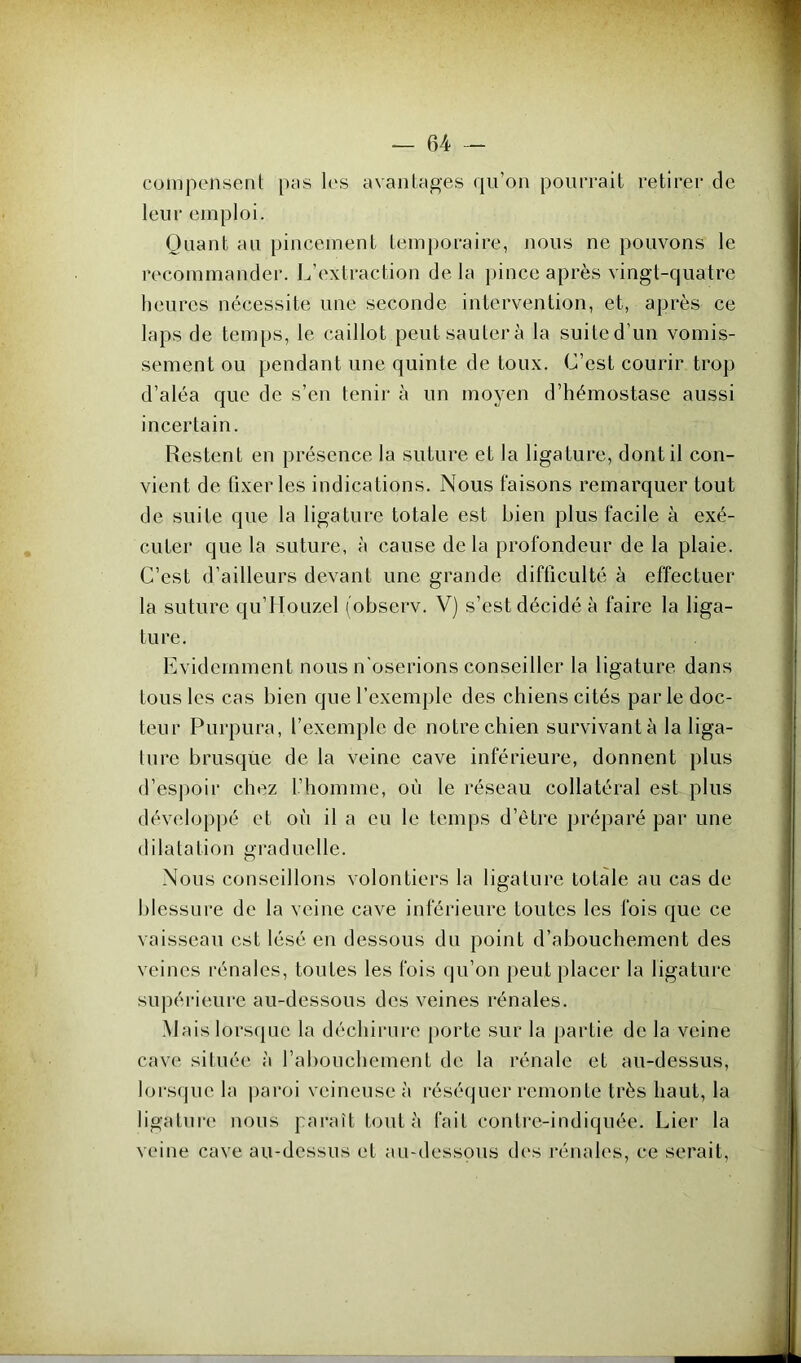 compensent pas les avantages qu’on pourrait retirer de leur emploi. Quant au pincement temporaire, nous ne pouvons le recommander. L’extraction de la pince après vingt-quatre heures nécessite une seconde intervention, et, après ce laps de temps, le caillot peut sautera la suited’un vomis- sement ou pendant une quinte de toux. C’est courir trop d’aléa que de s’en tenir à un moyen d’hémostase aussi incertain. Restent en présence la suture et la ligature, dont il con- vient de fixer les indications. Nous faisons remarquer tout de suite que la ligature totale est bien plus facile à exé- cuter que la suture, à cause delà profondeur de la plaie. C’est d’ailleurs devant une grande difficulté à effectuer la suture qu’LIouzel (observ. V) s’est décidé à faire la liga- ture. Evidemment nous n'oserions conseiller la ligature dans tous les cas bien que l’exemple des chiens cités par le doc- teur Purpura, l’exemple de notre chien survivant à la liga- ture brusque de la veine cave inférieure, donnent plus d’espoir chez l’homme, où le réseau collatéral est plus développé et où il a eu le temps d’être préparé par une dilatation graduelle. Nous conseillons volontiers la ligature totale au cas de blessure de la veine cave inférieure toutes les fois que ce vaisseau est lésé en dessous du point d’abouchement des veines rénales, toutes les fois qu’on peut placer la ligature supérieure au-dessous des veines rénales. Mais lorsque la déchirure porte sur la partie de la veine cave située à l’abouchement de la rénale et au-dessus, lorsque la paroi veineuse à réséquer remonte très haut, la ligature nous paraît tout à fait contre-indiquée. Lier la veine cave au-dessus et au-dessous des rénales, ce serait,