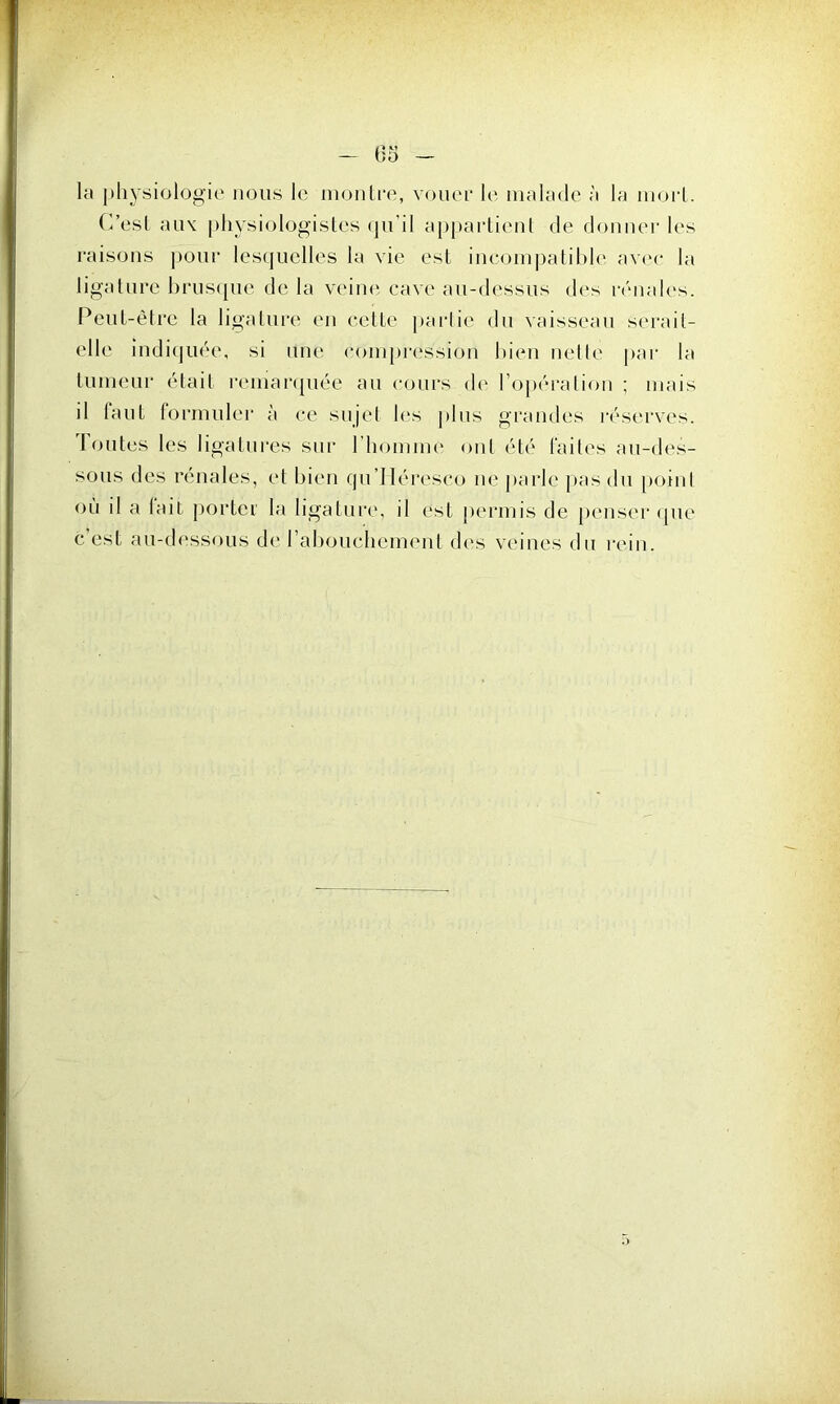 la physiologie nous le montre, vouer le malade à la mort. C’est aux physiologistes qu’il appartient de donner les raisons pour lesquelles la vie est incompatible avec la ligature brusque de la veine cave au-dessus des rénales. Peut-être la ligature en cette partie du vaisseau serait- elle indiquée, si une compression bien nette par la tumeur était remarquée au cours de l'opération ; mais il tant formuler à ce sujet les plus grandes réserves. Toutes les ligatures sur l’homme ont été faites au-des- sous des rénales, et bien qu’Héresco ne parle pas du point où il a tait porter la ligature, il est permis de penser que c est au-dessous de l'abouchement des veines du rein.