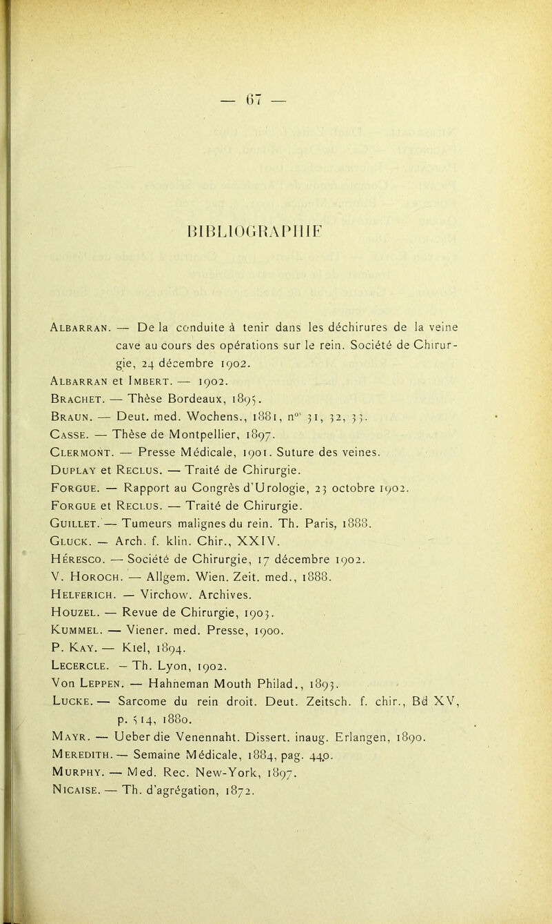 BIBLIOGRAPHIE Albarran. — De la conduite à tenir dans les déchirures de la veine cave au cours des opérations sur le rein. Société de Chirur- gie, 24 décembre 1902. Albarran et Imbert. — 1902. Brachet. — Thèse Bordeaux, 1895. Braun. — Deut. med. Wochens., 1881, nos 31, 32, 33. Casse. — Thèse de Montpellier, 1897. Clermont. — Presse Médicale, 1901. Suture des veines. Duplay et Reclus. — Traité de Chirurgie. Forgue. — Rapport au Congrès d’Urologie, 23 octobre 1902. Forgue et Reclus. — Traité de Chirurgie. Guillet. — Tumeurs malignes du rein. Th. Paris, 1888. Gluck. — Arch. f. klin. Chir., XXIV. Héresco. — Société de Chirurgie, 17 décembre 1902. V. Horoch. — Allgem. Wien. Zeit. med., 1888. Helferich. — Virchow. Archives. Houzel. — Revue de Chirurgie, 1903. Kummel. — Viener. med. Presse, 1900. P. Kay. — Kiel, 1894. Lecercle. — Th. Lyon, 1902. Von Leppen. — Hahneman Mouth Philad., 1893. Lucke.— Sarcome du rein droit. Deut. Zeitsch. f. chir., Bd XV, p. 314, 1880. Mayr. — Ueberdie Venennaht. Dissert, inaug. Erlangen, 1890. Meredith.— Semaine Médicale, 1884, pag. 44p. Murphy. — Med. Rec. New-York, 1897. Nicaise. — Th. d’agrégation, 1872.
