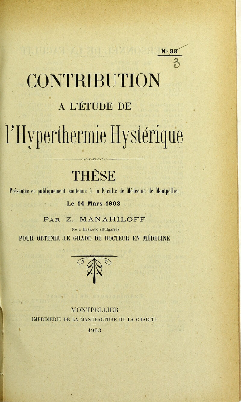 5 CONTRIBUTION A L’ÉTUDE DE THÈSE Présentée et publiquement soutenue à la Faculté de Médecine de Montpellier Le 14 Mars 1903 Par Z, MANAHILOFF Né à I-Iaskovo (Bulgarie) POUR OBTENIR LE GRADE DE DOCTEUR EN MÉDECINE MONTPELLIER IMPRIMERIE DE LA MANUFACTURE DE LA CHARITÉ 1903