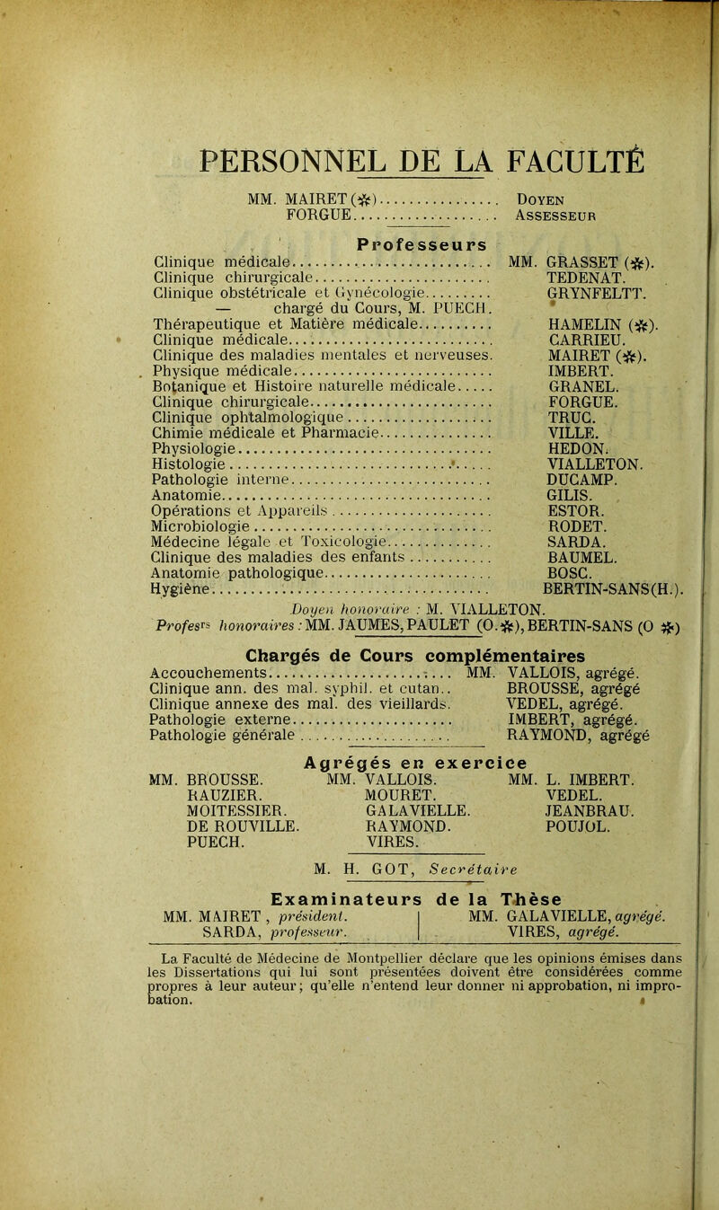 PERSONNEL DE LA FACULTÉ MM. MAIRET (#) Doyen FORGUE Assesseur Professeurs Clinique médicale... MM. GRASSET (tfc). Clinique chirurgicale TEDENAT. Clinique obstétricale et Gynécologie GRYNFELTT. — chargé du Cours, M. PUECH. Thérapeutique et Matière médicale HAMELIN (#). Clinique médicale CARRIEU. Clinique des maladies mentales et nerveuses. MAIRET (&). . Physique médicale IMBERT. Botanique et Histoire naturelle médicale GRANEL. Clinique chirurgicale FORGUE. Clinique ophtalmologique TRUC. Chimie médicale et Pharmacie VILLE. Physiologie HEDON. Histologie • VIALLETON. Pathologie interne DUCAMP. Anatomie GILIS. Opérations et Appareils ESTOR. Microbiologie RODET. Médecine légale et Toxicologie SARDA. Clinique des maladies des enfants BAUMEL. Anatomie pathologique BOSC. Hygiène BERTIN-S AN S (H. ). Doyen honoraire : M. VIALLETON. Profesrs honoraires : MM. JAUMES, PAULET (O.îfc), BERTIN-SANS (O #■) Chargés de Cours complémentaires Accouchements -.... MM. VALLOIS, agrégé. Clinique ann. des mal. syphil. et cutan.. BROUSSE, agrégé Clinique annexe des mal. des vieillards. VEDEL, agrégé. Pathologie externe IMBERT, agrégé. Pathologie générale RAYMOND, agrégé A n p p n p c; n PYPPPÎPP MM. BROUSSE. MM. VALLOIS. MM. L. IMBERT. RAUZIER. MOURET. VEDEL. MOITESSIER. GALAVIELLE. JEANBRAU. DE ROUVILLE. RAYMOND. POUJOL. PUECH. VIRES. M. H. GOT, Secrétaire Examinateurs de la Thèse MM. MAIRET, président. I MM. GALAVIELLE, agrégé. SARDA, professeur. \ VIRES, agrégé. les Dissertations qui lui sont présentées doivent être considérées comme propres à leur auteur ; qu’elle n’entend leur donner ni approbation, ni impro- bation. i