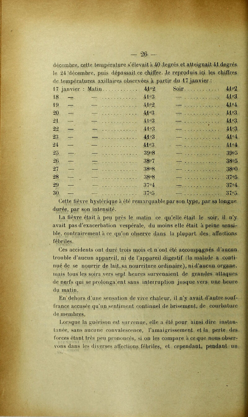 décembre, cette température s’élevait a 40 degrés et atteignait 4.1 degrés le 24 'décembre, puis dépassait ce chiffre. ,1e reproduis ici les chiffres de températures axillaires observées,à partir du 17 janvier : 17 janvier : Matin 41 °2 Soir ...... 4i'd2 18 — 41°3 41 °3 19 — •il o9 41 «4 20 — ... .... 4,1 °3 — . . ,41°3 21 — 4I°3 4,1 °3 22 — 41 °3 ’. . . . 41°3 23 — . ,. . 41°3 41 °4 24 — 41 °3 41 °4 23 — 39°8 3SK> 26 — 38° 7 38°5 27 — 38°8 38°0 28 — 38°8 37°5 29 — 37°4 .. 37°4 30 — 37°3 37°5. Cette lièvre hystérique à été remarquable par son type, par sa longue durée, par son intensité. La fièvre était à peu près le matin ce qu’elle était le soir, il n’y avait pas d’exacerbation vespérale, du moins elle était à peine sensi- ble, contrairement à ce qu’on observe dans la plupart des affections fébriles. Ces accidents ont duré trois mois et n'ont été accompagnés d’aucun trouble d’aucun appareil, ni de l’appareil digestif (la malade a conti- nué de se nourrir de lait, sa nourriture ordinaire), ni d’aucun organe, mais tous les soirs vers sept heures survenaient de grandes attaques de nerfs qui se prolonga’.ent sans interruption jusque vers un.e heure du matin. En dehors d’une sensation de vive chaleur, il n’y avait d’autre souf- france accusée qu’un sentiment continuel de brisem.ent, de courbature de membres, Lorsque la guérison est survenue, elle a été pour ainsi dire instan- tanée. sans aucune convalescence, l’amaigrissement et la perle des forces étant très peu prononcés, si on les compare .à ce que nous obser- vons dans les diverses affections fébriles, et cependant, pendant un