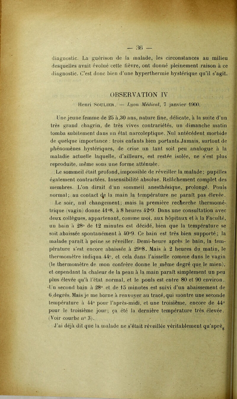 diagnostic. La guérison de la malade, les circonstances au milieu desquelles avait évolué cette fièvre, ont donné pleinement raison à ce diagnostic. C’est donc bien d’une hyperthermie hystérique qu’il s’agit. OBSERVATION TV Henri Soulier. — Lyon Médical, 7 janvier -1900. Une jeune femme de 25 à,30 ans, nature fine, délicate, à la suite d’un très grand chagrin, de très vives contrariétés, un dimanche matin tomba subitement dans un état narcoleptique. Nul antécédent morbide de quelque importance : trois enfants bien portants.Jamais, surtout de phénomènes hystériques, de crise un tant soit peu analogue à la maladie actuelle laquelle, d’ailleurs, est restée isolée, ne s’est plus reproduite, même sous une forme atténuée. Le sommeil était profond,impossible de réveiller la malade; pupilles également contractées. Insensibilité absolue. Relâchement complet des membres. L’on dirait d'un sommeil anesthésique, prolongé. Pouls normal; au contact <^e la main la température ne parait pas élevée. Le soir, nul changement; mais la première recherche thermomé- trique (vagin) donne 41°8, à 8 heures 42°9. Dans une consultation avec deux collègues, appartenant, comme moi, aux hôpitaux et à la Faculté, un bain à 28° de 12 minutes est décidé, bien que la température se soit abaissée spontanément à 40°9. Ce bain est très bien supporté; la malade parait à peine se réveiller. Demi-heure après le bain, la tem- pérature s’est encore abaissée à 29°8. Mais à 2 heures du matin, le thermomètre indiqua 44°, et cela dans l’aisselle comme dans le vagin (le thermomètre de mon confrère donne le même degré que le mien), et cependant la chaleur de la peau à la main paraît simplement un peu plus élevée qu’à l’état normal, et le pouls est entre 80 et 90 environ. Un second bain à 28° et de 15 minutes est suivi d’un abaissement de b degrés. Mais je me borne à renvoyer au tracé, qui montre une seconde température à 44° pour l’après-midi, et une troisième, encore de 44° pour le troisième jour; ça été la dernière température très élevée. (Voir courbe n° 3). J’ai déjà dit que la malade ne s’était réveillée véritablement qu’aprèg