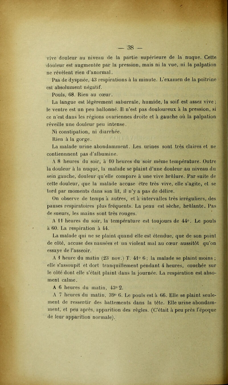 vive douleur au niveau de la partie supérieure de la nuque. Cette douleur est augmentée par la pression, mais ni la vue, ni la palpation ne révèlent rien d’anormal. Pas de dyspnée, 43 respirations à la minute. L’examen de la poitrine est absolument négatif. Pouls, 68. Rien au cœur. La langue est légèrement saburrale, humide, la soif est assez vive ; le ventre est un peu ballonné. Il n’est pas douloureux à la pression, si ce n’est dans les régions ovariennes droite et à gauche où la palpation réveille une douleur peu intense. Ni constipation, ni diai'rhée. Rien à la gorge. La malade urine abondamment. Les urines sont très claires et ne contiennnent pas d’albumine. A 8 heures du soir, à 10 heures du soir même température. Outre la douleur à la nuque, la malade se plaint d’une douleur au niveau du sein gauche, douleur qu’elle compare à une vive brûlure. Par suite de cette douleur, que la malade accuse être très vive, elle s’agite, et se tord par moments dans son lit, il n’y a pas de délire. On observe de temps à autres, et à intervalles très irréguliers, des pauses respiratoires plus fréquents. La peau est sèche, brûlante. Pas de sueurs, les mains sont très rouges. A 11 heures du soir, la température est toujours de 44°. Le pouls à 60. La respiration à 44. La malade qui ne se plaint quand elle est étendue, que de son point de côté, accuse des nausées et un violent mal au cœur aussitôt qu’on essaye de l’asseoir. A 1 heure du matin (23 nov.) T. 41° 6; la malade se plaint moins ; elle s’assoupit et dort tranquillement pendant 4 heures, couchée sur le côté dont elle s’était plaint dans la journée. La respiration est abso- ment calme. A 6 heures du matin, 43° 2. A 7 heures du matin, 39° 6. Le pouls est a 66. Elle se plaint seule- ment de ressentir des battements dans la tète. Elle urine abondam- ment, et peu après, apparition des règles. (C’était à peu près l’époque de leur apparition normale).