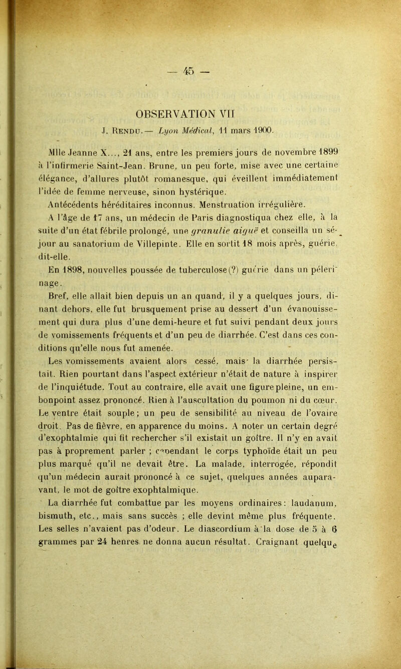 OBSERVATION VIT J. Rendu.— Lyon Médical, Il mars 1900. Mlle Jeanne X..., 21 ans, entre les premiers jours de novembre 1899 à l’infirmerie Saint-Jean. Brune, un peu forte, mise avec une certaine élégance, d’allures plutôt romanesque, qui éveillent immédiatement l’idée de femme nerveuse, sinon hystérique. Antécédents héréditaires inconnus. Menstruation irrégulière. A l’âge de 17 ans, un médecin de Paris diagnostiqua chez elle, à la suite d’un état fébrile prolongé, une granulie aigue et conseilla un sé- jour au sanatorium de Villepinte. Elle en sortit 18 mois après, guérie, dit-elle. En 1898, nouvelles poussée de tuberculose (?) guérie dans un péleri nage. Bref, elle allait bien depuis un an quand, il y a quelques jours, dî- nant dehors, elle fut brusquement prise au dessert d’un évanouisse- ment qui dura plus d’une demi-heure et fut suivi pendant deux jours de vomissements fréquents et d’un peu de diarrhée. C’est dans ces con- ditions qu’elle nous fut amenée. Les vomissements avaient alors cessé, mais- la diarrhée persis- tait. Rien pourtant dans l’aspect extérieur n’était de nature à inspirer de l’inquiétude. Tout au contraire, elle avait une figure pleine, un em- bonpoint assez prononcé. Rien à l’auscultation du poumon ni du cœur. Le ventre était souple; un peu de sensibilité au niveau de l’ovaire droit. Pas de fièvre, en apparence du moins. A noter un certain degré d’exophtalmie qui tit rechercher s’il existait un goitre. 11 n’y en avait pas à proprement parler ; c^oendant le corps typhoïde était un peu plus marqué qu’il ne devait être. La malade, interrogée, répondit qu’un médecin aurait prononcé à ce sujet, quelques années aupara- vant. le mot de goitre exophtalmique. La diarrhée fut combattue par les moyens ordinaires: laudanum, bismuth, etc., mais sans succès ; elle devint même plus fréquente. Les selles n’avaient pas d’odeur. Le diascordium à Ta dose de 5 à 6 grammes par 24 henres ne donna aucun résultat. Craignant quelque