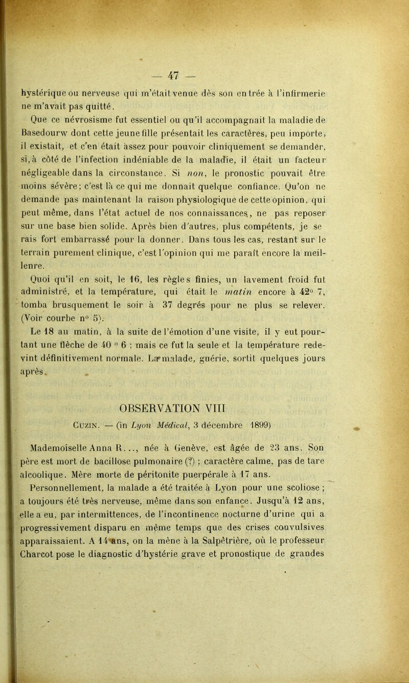 hystérique ou nerveuse qui m’était venue dès son entrée à l’infirmerie ne m’avait pas quitté. Que ce névrosisme fut essentiel ou qu’il accompagnait la maladie de Basedourw dont cette jeune fille présentait les caractères, peu importe, il existait, et c’en était assez pour pouvoir cliniquement se demander, si,à côté de l’infection indéniable de la maladie, il était un facteur négligeable dans la circonstance. Si non, le pronostic pouvait être moins sévère; c’est là ce qui me donnait quelque confiance. Qu’on ne demande pas maintenant la raison physiologique de cette opinion, qui peut même, dans l’état actuel de nos connaissances, ne pas reposer sur une base bien solide. Après bien d’autres, plus compétents, je se rais fort embarrassé pour la donner. Dans tous les cas, restant sur le terrain purement clinique, c’est l’opinion qui me parait encore la meil- lenre. Quoi qu’il en soit, le 16, les règles finies, un lavement froid fut administré, et la température, qui était le matin encore à 42° 7, tomba brusquement le soir à 37 degrés pour ne plus se relever. (Voir courbe n° 5).- Le 18 au matin, à la suite de l’émotion d’une visite, il y eut pour- tant une tlèche de 40  6 : mais ce fut la seule et la température rede- vint définitivement normale. Lannalade, guérie, sortit quelques jours après. OBSERVATION VIII CuziN. — (in Lyon Médical, 3 décembre 1899) Mademoiselle Anna R..., née à Genève, est âgée de 23 ans. Son père est mort de bacillose pulmonaire (?) ; caractère calme, pas de tare alcoolique. Mère morte de péritonite puerpérale à 17 ans. Personnellement, la malade a été traitée à Lyon pour une scoliose ; a toujours été très nerveuse, même dans son enfance. Jusqu’à 12 ans, elle a eu. par intermittences, de l’incontinence nocturne d’urine qui a progressivement disparu en même temps que des crises convulsives apparaissaient. A bilans, on la mène à la Salpêtrière, où le professeur Charcot pose le diagnostic d’hystérie grave et pronostique de grandes