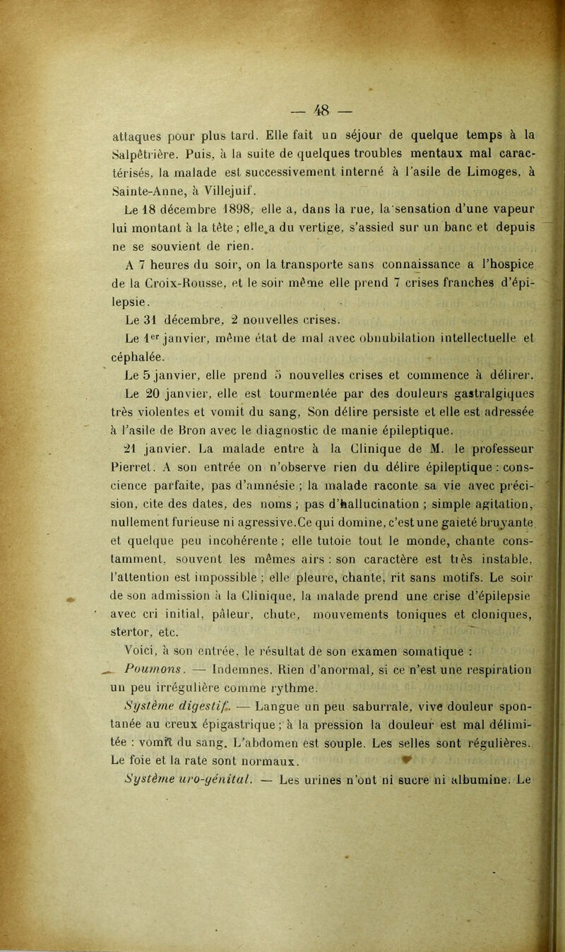 attaques pour plus tard. Elle fait uo séjour de quelque temps à la Salpêtrière. Puis, à la suite de quelques troubles mentaux mal carac- térisés, la malade est successivement interné à l’asile de Limoges, à Sainte-Anne, à Villejuif. Le 48 décembre 4898, elle a, dans la rue, la'sensation d’une vapeur lui montant à la tête ; elle,a du vertige, s’assied sur un banc et depuis ne se souvient de rien. A 7 heures du soir, on la transporte sans connaissance a l’hospice de la Croix-Rousse, et le soir même elle prend 7 crises franches d’épi- lepsie. Le 34 décembre, 2 nouvelles crises. Le 4er janvier, même état de mal avec obnubilation intellectuelle et céphalée. Le 5 janvier, elle prend S nouvelles crises et commence k délirer. Le 20 janvier, elle est tourmentée par des douleurs gastralgiques très violentes et vomit du sang. Son délire persiste et elle est adressée à l’asile de Bron avec le diagnostic de manie épileptique. 24 janvier. La malade entre à la Clinique de M. le professeur Pierret. A son entrée on n’observe rien du délire épileptique : cons- cience parfaite, pas d’amnésie ; la malade raconte sa vie avec préci- sion, cite des dates, des noms ; pas d’hallucination ; simple agitation, nullement furieuse ni agressive.Ce qui domine, c’estune gaieté bruyante et quelque peu incohérente; elle tutoie tout le monde, chante cons- tamment. souvent les mêmes airs : son caractère est très instable, l’attention est impossible ; elle pleure, chante, rit sans motifs. Le soir de son admission k la Clinique, la malade prend une crise d’épilepsie avec cri initial, pâleur, chute, mouvements toniques et cloniques, stertor, etc. Voici, h son entrée, le résultat de son examen somatique : Poumons. — Indemnes. Rien d’anormal, si ce n’est une respiration un peu irrégulière comme rythme. Système digestif. — Langue un peu saburrale, vive douleur spon- tanée au creux épigastrique ; k la pression la douleur est mal délimi- tée : vomft du sang. L’abdomen est souple. Les selles sont régulières. Le foie et la rate sont normaux. *r Système uro-génital. — Les urines n’ont ni sucre ni albumine. Le