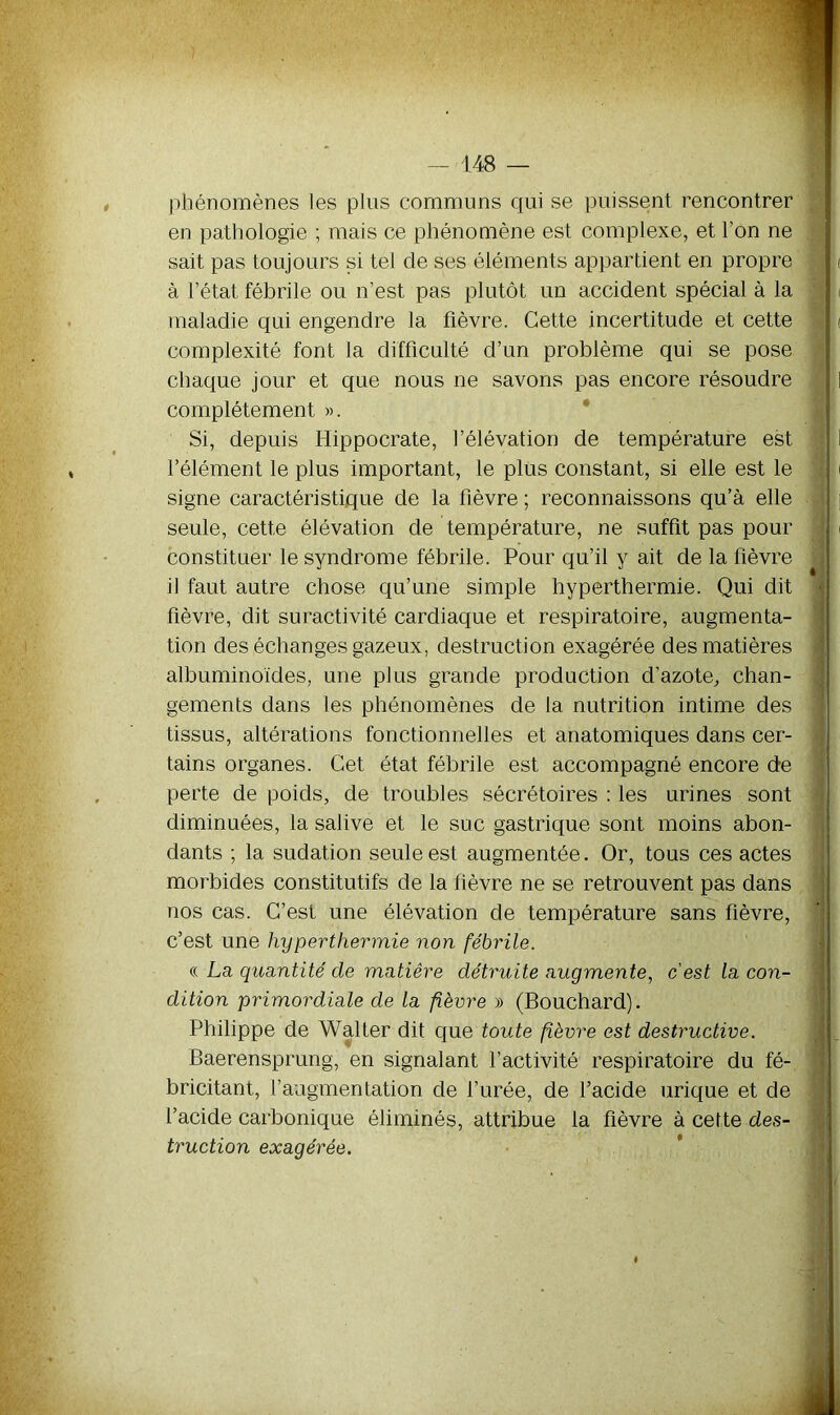 phénomènes les plus communs qui se puissent rencontrer en pathologie ; mais ce phénomène est complexe, et l’on ne sait pas toujours si tel de ses éléments appartient en propre à l’état fébrile ou n’est pas plutôt un accident spécial à la maladie qui engendre la fièvre. Cette incertitude et cette complexité font la difficulté d’un problème qui se pose chaque jour et que nous ne savons pas encore résoudre complètement ». Si, depuis Hippocrate, l’élévation de température est l’élément le plus important, le plus constant, si elle est le signe caractéristique de la fièvre ; reconnaissons qu’à elle seule, cette élévation de température, ne suffit pas pour constituer le syndrome fébrile. Pour qu’il y ait de la fièvre il faut autre chose qu’une simple hyperthermie. Qui dit fièvre, dit suractivité cardiaque et respiratoire, augmenta- tion des échanges gazeux, destruction exagérée des matières albuminoïdes, une plus grande production d’azote, chan- gements dans les phénomènes de la nutrition intime des tissus, altérations fonctionnelles et anatomiques dans cer- tains organes. Cet état fébrile est accompagné encore de perte de poids, de troubles sécrétoires : les urines sont diminuées, la salive et le suc gastrique sont moins abon- dants ; la sudation seule est augmentée. Or, tous ces actes morbides constitutifs de la fièvre ne se retrouvent pas dans nos cas. C’est une élévation de température sans fièvre, c’est une hyperthermie non fébrile. « La quantité de matière détruite augmente, c'est la con- dition primordiale de la fièvre » (Bouchard). Philippe de Walter dit que toute fèvre est destructive. Baerensprung, en signalant l’activité respiratoire du fé- bricitant, faugmentation de l’urée, de l’acide urique et de l’acide carbonique éliminés, attribue la fièvre à cette des- truction exagérée.