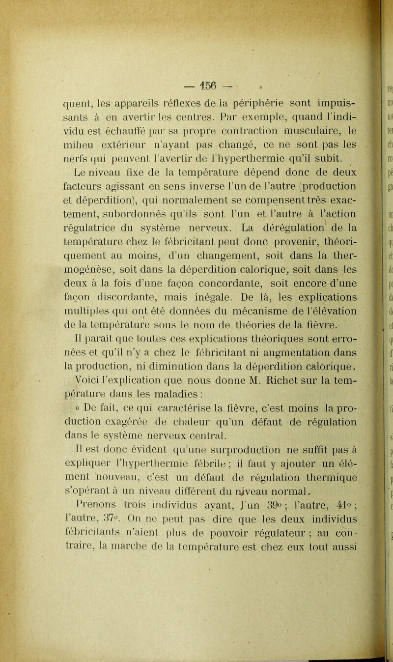 quent, les appareils réflexes de la périphérie sont impuis- sants à en avertir les centres. Par exemple, quand l'indi- vidu est échauffé par sa propre contraction musculaire, le milieu extérieur n’ayant pas changé, ce ne sont pas les nerfs qui peuvent l'avertir de i'hyperthermie qu’il subit. Le niveau fixe de la température dépend donc de deux facteurs agissant en sens inverse l’un de l’autre (production et déperdition), qui normalement se compensent très exac- tement, subordonnés qu’ils sont l’un et l’autre à l’action régulatrice du système nerveux. La dérégulation de la température chez le fébricitant peut donc provenir, théori- quement au moins, d’un changement, soit dans la ther- mogénèse, soit dans la déperdition calorique, soit dans les deux à la fois d’une façon concordante, soit encore d’une façon discordante, mais inégale. De là, les explications multiples qui ont été données du mécanisme de l’élévation de la température sous le nom de théories de la fièvre. Il paraît que toutes ces explications théoriques sont erro- nées et qu’il n’y a chez le fébricitant ni augmentation dans la production, ni diminution dans la déperdition calorique. Voici l’explication que nous donne M. Richet sur la tem- pérature dans les maladies : « De fait, ce qui caractérise la fièvre, c’est moins . la pro- duction exagérée de chaleur qu’un défaut de régulation dans le système nerveux central. Il est donc évident qu’une surproduction ne suffit pas à expliquer I’hyperthermie fébrile ; il faut y ajouter un élé- ment nouveau, c’est un défaut de régulation thermique s’opérant à un niveau différent du niveau normal. Prenons trois individus ayant, J un 39°; l’autre, 41°; l’autre, 37°. On ne peut pas dire que les deux individus lébricitants n’aient plus de pouvoir régulateur ; au con- traire, la marche de la température est chez eux tout aussi