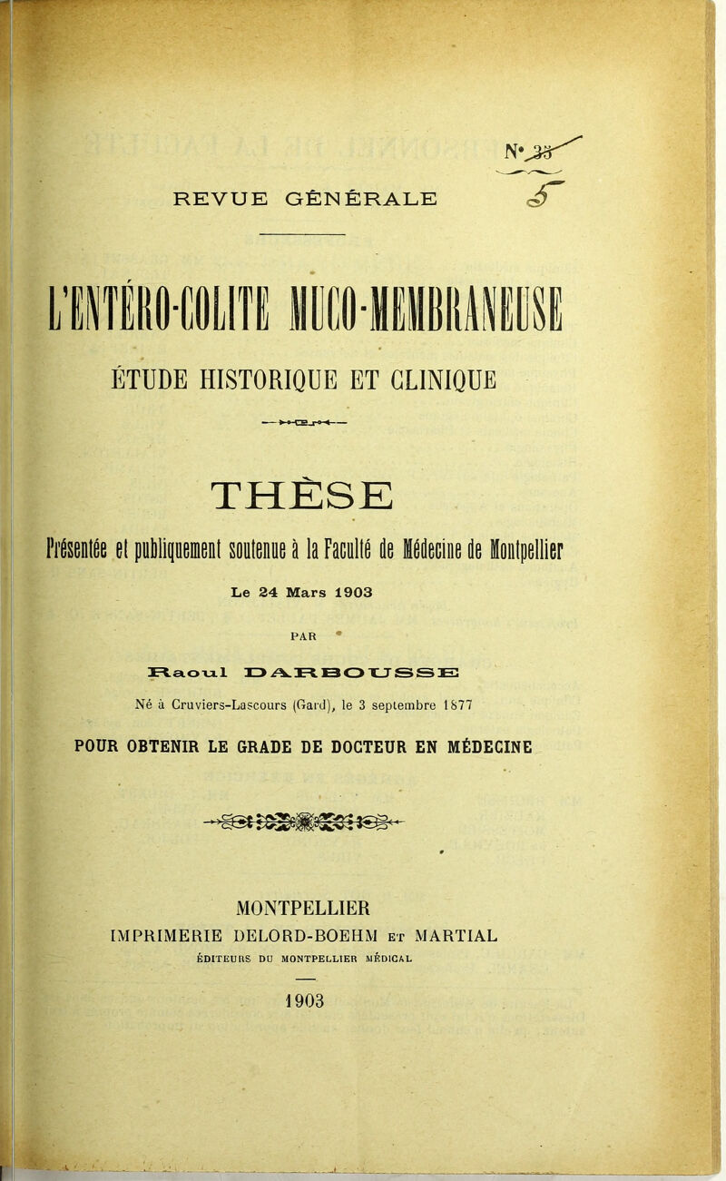 REVUE GÉNÉRALE ÉTUDE HISTORIQUE ET CLINIQUE THÈSE Frésem^e ei pûlipeoieDl soulenie P la FacullP ie Mdecine de iiiipellier Le 24 Mars 1903 PAR ' rtetoml id/vrbotljsse: Né à Cruviers-Lascours (Gaid), le 3 septembre 1877 POUR OBTENIR LE GRADE DE DOCTEUR EN MÉDECINE MONTPELLIER IMPRIMERIE DELORD-BOEHM et MARTIAL ÉDITEURS DU MONTPELLIER MEDICAL 1903