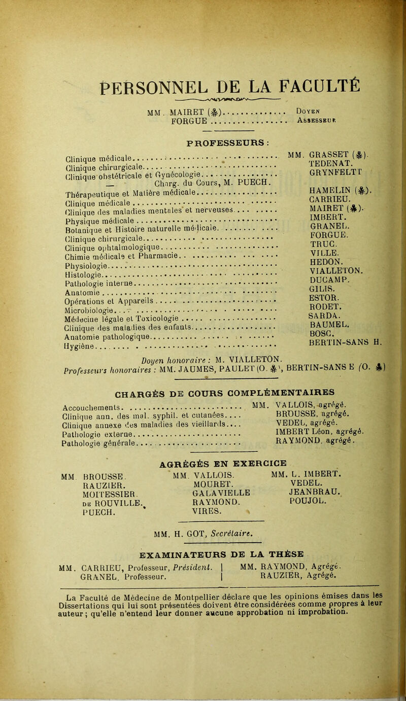PERSONNEL DE LA FACULTÉ MM.MAIRET(lt) Doyen FORGUE Assesseur PROFESSEURS MM. GRASSET (A). TEDENAT. GRYNFELTl’ Clinique obstétricale et iTynecoiUoiB •••••••• • Ghnrg. du Cours, M. PUEGH. HAMELIN (*). rhérapeutique et ivjdueie GARRIEU. MAIRET (*). IMBERT. Botanique et Histoire naturelle médicale. GRANEL. FORGUE. tjliiiiquo ciiii ui g iL-cut'. *.••».*•••• • •• TRUC. VILLE. HEDON. HistÔIode ' ' VIALLETON. ■ DUCAMP. nSTÔL' ei AnnâreUs ■. ESTOR. uperauons ei unnipi' BAUMEL. BOSC. BERTIN-SANS H Doijen honoraire : M. VIALLETON. Professeurs honoraires : MM. JAÜMES, PAULE l' (O, ^8^', BERTIN-SANS E fO. CHARGÉS DE COURS COMPLÉMENTAIRES Accoucbemenls MM. VALLOIS, agrégé Clinique ann. des mol. syphll. el cutanées BROUSSE, agrégé. Clinique annexe des maladies des vieillards.... VEDEL, agiégé. Pathologie externe IMBERT Léon, agrégé. Pathologie générale RAYMOND, agrégé. AGRÉGÉS EN EXERCICE MM BROUSSE MM. VALLOIS. MM. L. IMBERT. RAUZIER. MOURET. VEDEL. MOITESSIER. GALAVIELLB JEANBRAU. de ROUVILLE. RAYMOND. POUJOL. PUEGH. * VIRES. MM. H. GOT, Secrétaire. EXAMINATEURS DE LA THÈSE MM. GARRIEÜ, Professeur, P/'JstdeuL 1 MM, RAYMOND, Agrégé. GRANEL, Professeur. j RAUZfER, Agrégé. La Faculté de Médecine de Montpellier déclare que les opinions émises dans les Dissertations qui lui sont présentées doivent être considérées comme propres a leur auteur ; qu’elle n’entend leur donner aucune approbation ni improbation.
