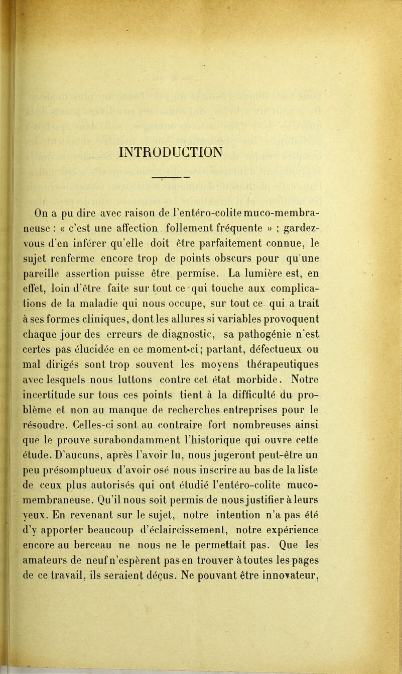 INTRODUCTION On a pu dire avec raison de rentéro-colitemuco-membra- neuse : « c’est une affection follement fréquente » ; gardez- vous d’en inférer qu’elle doit être parfaitement connue, le sujet renferme encore trop de points obscurs pour qu’une pareille assertion puisse être permise. La lumière est, en effet, loin d’être faite sur tout ce qui touche aux complica- tions de la maladie qui nous occupe, sur tout ce qui a trait à ses formes cliniques, dont les allures si variables provoquent chaque jour des erreurs de diagnostic, sa pathogénie n’est certes pas élucidée en ce moment-ci; partant, défectueux ou mal dirigés sont trop souvent les moyens thérapeutiques avec lesquels nous luttons contre cet état morbide. Notre incertitude sur tous ces points tient à la difficulté du pro- blème et non au manque de recherches entreprises pour le résoudre. Celles-ci sont au contraire fort nombreuses ainsi que le prouve surabondamment l’historique qui ouvre cette étude. D’aucuns, après l’avoir lu, nous jugeront peut-être un peu présomptueux d’avoir osé nous inscrire au bas de la liste de ceux plus autorisés qui ont étudié l’entéro-colite muco- membraneuse. Qu’il nous soit permis de nous justifier à leurs yeux. En revenant sur le sujet, notre intention n’a pas été d’y apporter beaucoup d’éclaircissement, notre expérience encore au berceau ne nous ne le permettait pas. Que les amateurs de neuf n’espèrent pas en trouver à toutes les pages de ce travail, ils seraient déçus. Ne pouvant être innovateur,